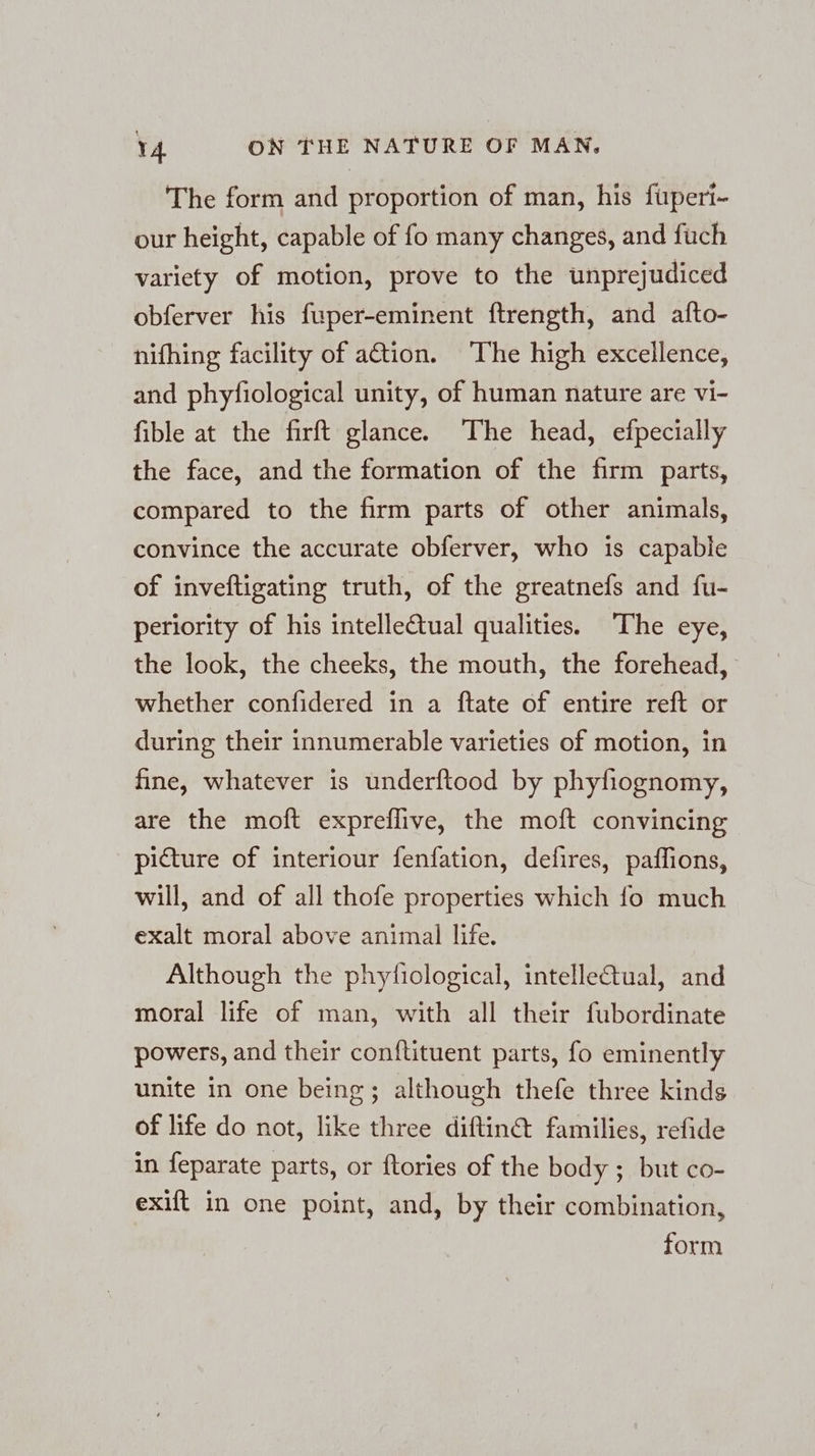 The form and proportion of man, his fuperi- our height, capable of fo many changes, and fuch variety of motion, prove to the unprejudiced obferver his fuper-eminent ftrength, and afto- nifhing facility of ation. The high excellence, and phyfiological unity, of human nature are vi- fible at the firft glance. The head, efpecially the face, and the formation of the firm parts, compared to the firm parts of other animals, convince the accurate obferver, who is capable of inveftigating truth, of the greatnefs and fu- periority of his intellectual qualities. The eye, the look, the cheeks, the mouth, the forehead, whether confidered in a ftate of entire reft or during their innumerable varieties of motion, in fine, whatever is underftood by phyfiognomy, are the moft expreflive, the moft convincing picture of interiour fenfation, defires, paffions, will, and of all thofe properties which fo much exalt moral above animal life. Although the phytiological, intelle&amp;tual, and moral life of man, with all their fubordinate powers, and their conftituent parts, fo eminently unite in one being; although thefe three kinds of life do not, like three diftin@ families, refide in feparate parts, or ftories of the body ; but co- exift in one point, and, by their combination, form