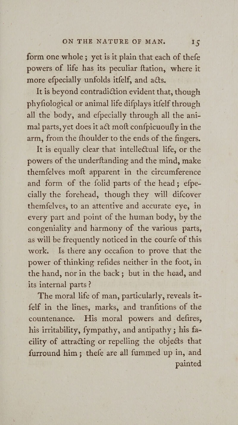 form one whole; yet is it plain that each of thefe powers of life has its peculiar ftation, where it more efpecially unfolds itfelf, and adts. It is beyond contradiction evident that, though phyfiological or animal life difplays itfelf through all the body, and efpecially through all the ani- mal parts, yet does it act moft confpicuoufly in the arm, from the fhoulder to the ends of the fingers. It is equally clear that intelle€tual life, or the powers of the underftanding and the mind, make themfelves moft apparent in the circumference and form of the folid parts of the head; efpe- cially the forehead, though they will difcover themfelves, to an attentive and accurate eye, in every part and point of the human body, by the congeniality and harmony of the various parts, as will be frequently noticed in the courfe of this work. Is there any occafion to prove that the power of thinking refides neither in the foot, in the hand, nor in the back; but in the head, and its internal parts ? The moral life of man, particularly, reveals it- felf in the lines, marks, and tranfitions of the countenance. His moral powers and defires, his irritability, fympathy, and antipathy ; his fa- cility of attracting or repelling the objets that furround him; thefe are all fummed up in, and painted
