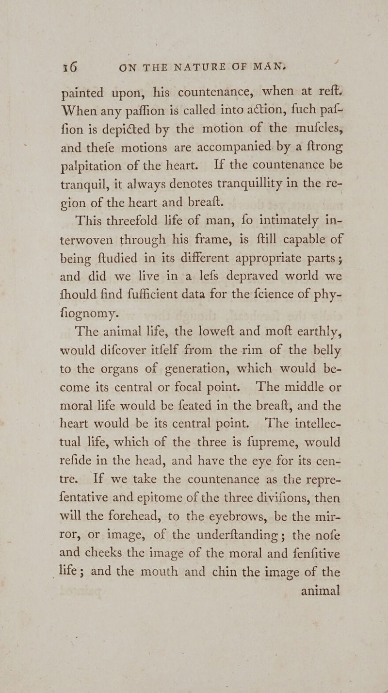 ei painted upon, his countenance, when at reft. When any paffion is called into action, fuch paf- fion is depicted by the motion of the muticles, and thefe motions are accompanied. by a ftrong palpitation of the heart. If the countenance be tranquil, it always denotes tranquillity in the re- gion of the heart and brealt. This threefold life of man, fo intimately in- terwoven through his frame, is ftill capable of being ftudied in its different appropriate parts ; and did we live in a lefs depraved world we fhould find fufficient data for the {cience of phy- fiognomy. The animal life, the loweft and moft earthly, would difcover itfelf from the rim of the belly to the organs of generation, which would be- come its central or focal point. The middle or moral life would be feated in the breaft, and the heart would be its central point. The intellec- tual life, which of the three is fupreme, would refide in the head, and have the eye for its cen- tre. If we take the countenance as tlie repre- fentative and epitome of the three divifions, then will the forehead, to the eyebrows, be the mir- ror, or image, of the underftanding; the nofe and cheeks the image of the moral and fenfitive life; and the mouth and chin the image of the animal