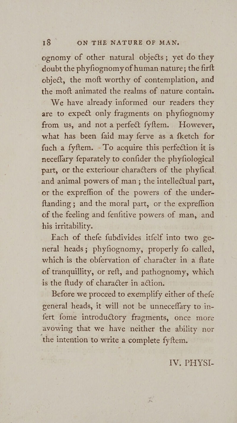 ognomy of other natural objects; yet do they ~ doubt the phyfiognomy of human nature; the firft object, the moft worthy of contemplation, and the moft animated the realms of nature contain. We have already informed our readers they are to expect only fragments on phyfiognomy from us, and not a perfect fyftem. However, what has been faid may ferve as a fketch for fuch a fyftem. - To acquire this perfeCtion it is neceflary feparately to confider the phyfiological part, or the exteriour characters of the phytical. ‚and animal powers of man ; the intellectual part, or the expreflion of the powers of the under- ftanding ; and the moral part, or the exprefhion of the feeling and fenfitive powers of man, and his irritability. Each of thefe fubdivides itfelf into two ge- neral heads; phyfiognomy, properly fo called, which is the obfervation of character in a ftate of tranquillity, or reft, and pathognomy, which is the ftudy of character in adtion. Before we proceed to exemplify either of thefe general heads, it will not be unneceflary to in- fert. fome introdu€tory fragments, once more avowing that we have neither the ability nor the intention to write a complete fyftem. IV. PHYSI-