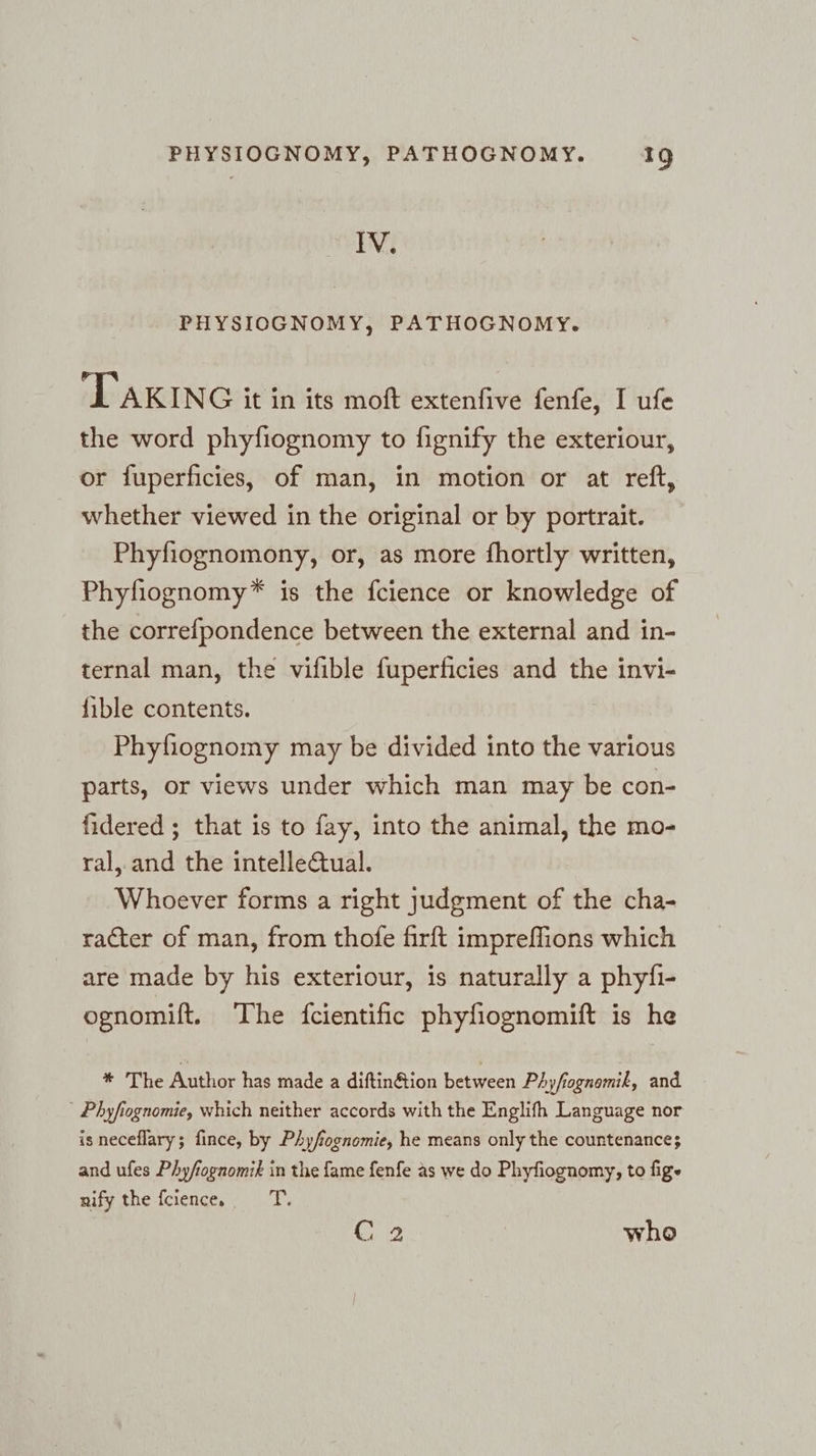 IN. PHYSIOGNOMY, PATHOGNOMY. ‘TAKING it in its moft extenfive fenfe, I ufe the word phyfiognomy to fignify the exteriour, or fuperficies, of man, in motion or at reft, whether viewed in the original or by portrait. Phyfiognomony, or, as more fhortly written, Phyfiognomy* is the fcience or knowledge of the correfpondence between the external and in- ternal man, the vifible fuperficies and the invi- {ible contents. Phyfiognomy may be divided into the various parts, or views under which man may be con- fidered ; that is to fay, into the animal, the mo- ral, and the intelleQual. Whoever forms a right judgment of the cha- racter of man, from thofe firft impreflions which are made by his exteriour, is naturally a phyfi- ognomift. The fcientific phyfiognomift is he * The Author has made a diftin@ion between Phyfognemik, and ' Phyfiognomie, which neither accords with the Englifh Language nor is neceflary; fince, by Phyfognomie, he means only the countenance; and ufes Phyfiognomik in the fame fenfe as we do Phyfiognomy, to fige nify the fcience,. T. C 2 who