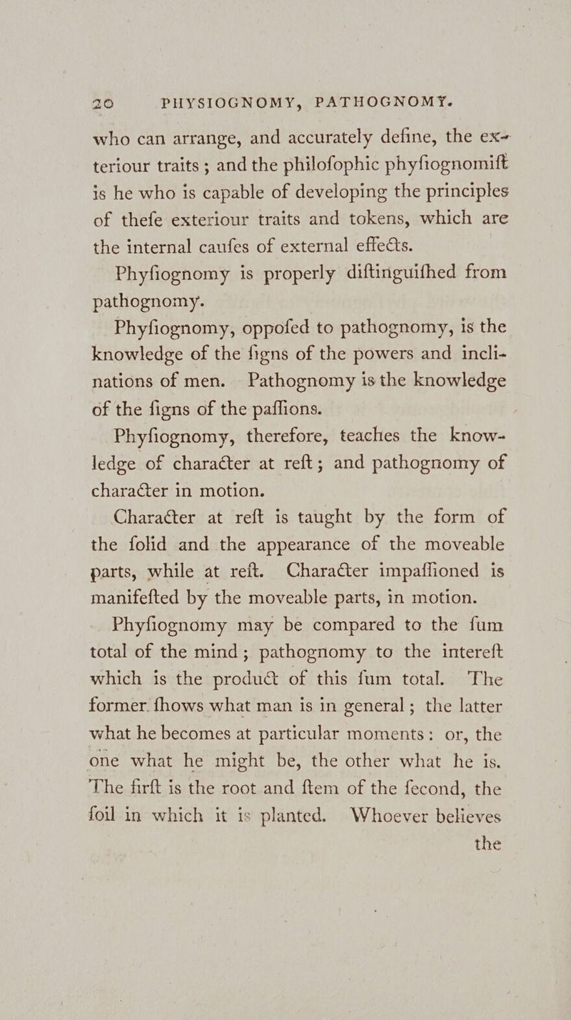 who can arrange, and accurately define, the ex- teriour traits ; and the philofophic phyfiognomift is he who is capable of developing the principles of thefe exteriour traits and tokens, which are the internal caufes of external effects. | Phyfiognomy is properly diftinguifhed from pathognomy. Phyfiognomy, oppofed to pathognomy, is the knowledge of the figns of the powers and incli- nations of men. Pathognomy is the knowledge of the figns of the paflions. , Phyfiognomy, therefore, teaches the know- ledge of character at reft; and pathognomy of character in motion. Character at reft is taught by the form of the folid and the appearance of the moveable parts, while at reft. Character impaflioned is manifefted by the moveable parts, in motion. Phyfiognomy may be compared to the fum total of the mind; pathognomy to the intereft which is the product of this fum total. The former. fhows what man is in general; the latter what he becomes at particular moments: or, the one what he might be, the other what he is. The firft is the root and ftem of the fecond, the foil in which it is planted. Whoever believes