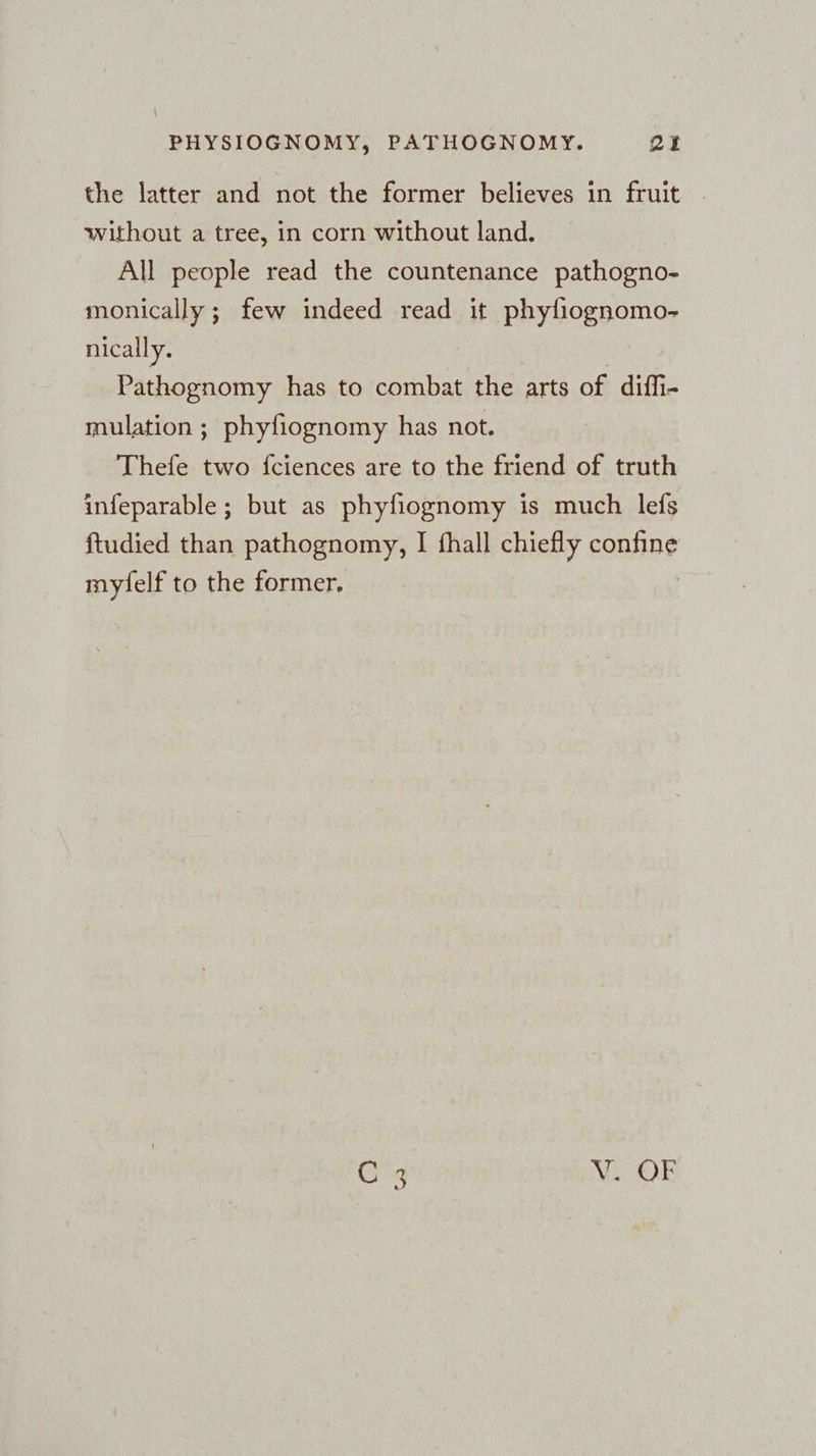 the latter and not the former believes in fruit | without a tree, in corn without land. All people read the countenance pathogno- monically ; few indeed read it phyliognomo- nically. Pathognomy has to combat the arts of diffi- mulation ; phyfiognomy has not. Thefe two {ciences are to the friend of truth infeparable; but as phyfiognomy is much lefs ftudied than pathognomy, I fhall chiefly confine myfelf to the former. C 3 V. OF