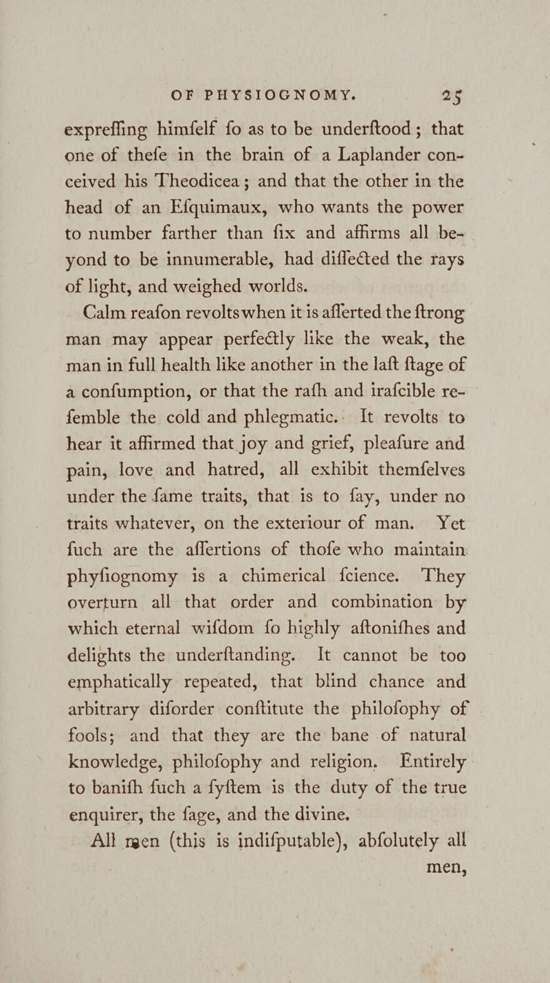 exprefling himfelf fo as to be underftood ; that one of thefe in the brain of a Laplander con- ceived his Theodicea ; and that the other in the head of an Efquimaux, who wants the power to number farther than fix and affırms all be- yond to be innumerable, had difle@ted the rays of light, and weighed worlds. Calm reafon revoltswhen it is aflerted the {trong man may appear perfectly like the weak, the man in full health like another in the laft ftage of a confumption, or that the rafh and irafcible re- femble the cold and phlegmatic.. It revolts to hear it affirmed that joy and grief, pleafure and pain, love and hatred, all exhibit themfelves under the fame traits, that is to fay, under no traits whatever, on the exteriour of man. Yet fuch are the aflertions of thofe who maintain phyfiognomy is a chimerical fcience. They overturn all that order and combination by which eternal wifdom fo highly aftonifhes and delights the underftanding. It cannot be too emphatically repeated, that blind chance and arbitrary diforder conftitute the philofophy of fools; and that they are the bane of natural knowledge, philofophy and religion, Entirely to banifh fuch a fyftem is the duty of the true enquirer, the fage, and the divine. All men (this is indifputable), abfolutely all 3 men,