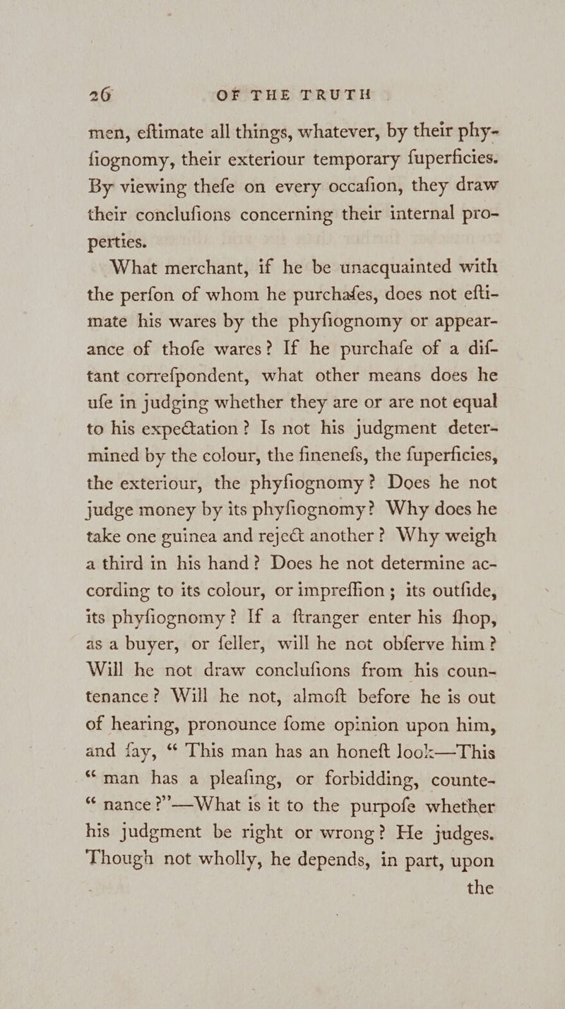 men, eftimate all things, whatever, by their phy- fiognomy, their exteriour temporary fuperficies. By viewing thefe on every occafion, they draw their conclufions concerning their internal pro- perties. What merchant, if he be unacquainted with the perfon of whom he purchafes, does not efti- mate his wares by the phyfiognomy or appear- ance of thofe wares? If he purchafe of a dif- tant correfpondent, what other means does he ufe in judging whether they are or are not equal to his expectation? Is not his judgment deter- mined by the colour, the finenefs, the fuperficies, the exteriour, the phyfiognomy ? Does he not judge money by its phyfiognomy? Why does he take one guinea and reje&amp;t another? Why weigh a third in his hand? Does he not determine ac- cording to its colour, or impreffion ; its outfide, its phyfiognomy? If a ftranger enter his fhop, as a buyer, or feller, will he not obferve him? Will he not draw conclufions from his coun- tenance’? Will he not, almoft before he is out of hearing, pronounce fome opinion upon him, and fay, “ This man has an honeft look—This “man has a pleafing, or forbidding, counte- “ nance ?’——What is it to the purpofe whether his Judgment be right or wrong? He judges. Though not wholly, he depends, in part, upon