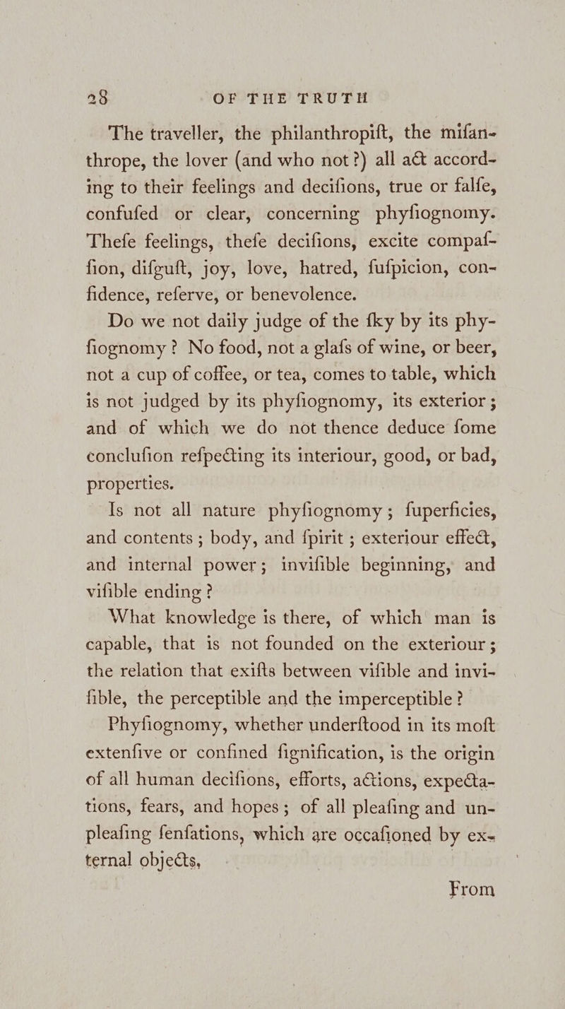 The traveller, the philanthropift, the mifan- thrope, the lover (and who not?) all act accord- ing to their feelings and decifions, true or falle, confufed or clear, concerning phyfiognomy. Thefe feelings, thefe decifions, excite compaf- fion, difguft, joy, love, hatred, fufpicion, con- fidence, referve, or benevolence. Do we not daily judge of the fky by its phy- fiognomy ? No food, not a glafs of wine, or beer, not a cup of coffee, or tea, comes to table, which is not judged by its phyfiognomy, its exterior ; and of which we do not thence deduce fome conclufion refpecting its interiour, good, or bad, properties. Is not all nature phyfiognomy ; fuperficies, and contents ; body, and {pirit ; exteriour effect, and internal power; invifible beginning, and vifible ending ? What knowledge is there, of which man is capable, that is not founded on the exteriour ; the relation that exifts between vifible and invi- fible, the perceptible and the imperceptible? Phyfiognomy, whether underftood in its moft extenfive or confined fignification, is the origin of all human decifions, efforts, ations, expedta- tions, fears, and hopes; of all pleafing and un- pleating fenfations, which are occafioned by ex- ternal objects, From