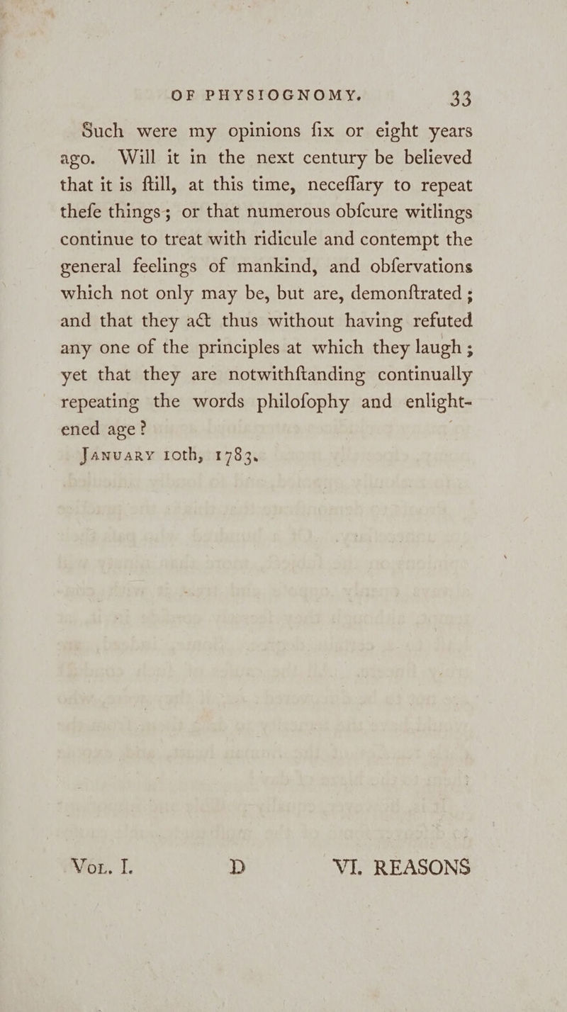 Such were my opinions fix or eight years ago. Will it in the next century be believed that it is fill, at this time, neceflary to repeat thefe things; or that numerous obfcure witlings continue to treat with ridicule and contempt the general feelings of mankind, and obfervations which not only may be, but are, demonftrated ; and that they act thus without having refuted any one of the principles at which they laugh ; yet that they are notwithftanding continually repeating the words philofophy and enlight- ened age? | January ıoth, 1783. Vor. I. D VI. REASONS