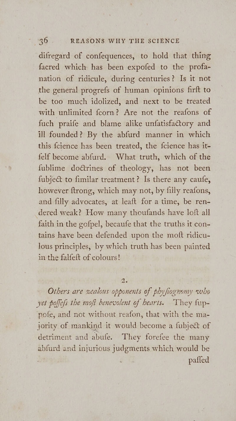 difregard of confequences, to hold that thing facred which: has been expofed to the profa- nation of ridicule, during centuries? Is it not the general progrefs of human opinions firft to be too much idolized, and next to be treated with unlimited fcorn? Are not the reafons of fuch praife and blame alike unfatisfactory and ill founded? By the abfurd manner in which this fcience has been treated, the fcience has it- felf become abfurd. What truth, which of the {ublime do€trines of theology, has not been fubje&amp; to fimilar treatment? Is there any caufe, however ftrong, which may not, by filly reafons, and filly advocates, at leaft for a time, be ren- dered weak? How many thoufands have loft all faith in the gofpel, becaufe that the truths it con- tains have been defended upon the moft ridicu- lous principles, by which truth has been painted in the falfeft of colours! 2 = Others are zealous opponents of phyfiognomy who yet boffefs the moft benevolent of hearts. They fup- pofe, and not without reafon, that with the ma- jority of mankind it would become a fubje&amp; of detriment and abufe. They forefee the many abfurd and injurious judgments which would be pafied