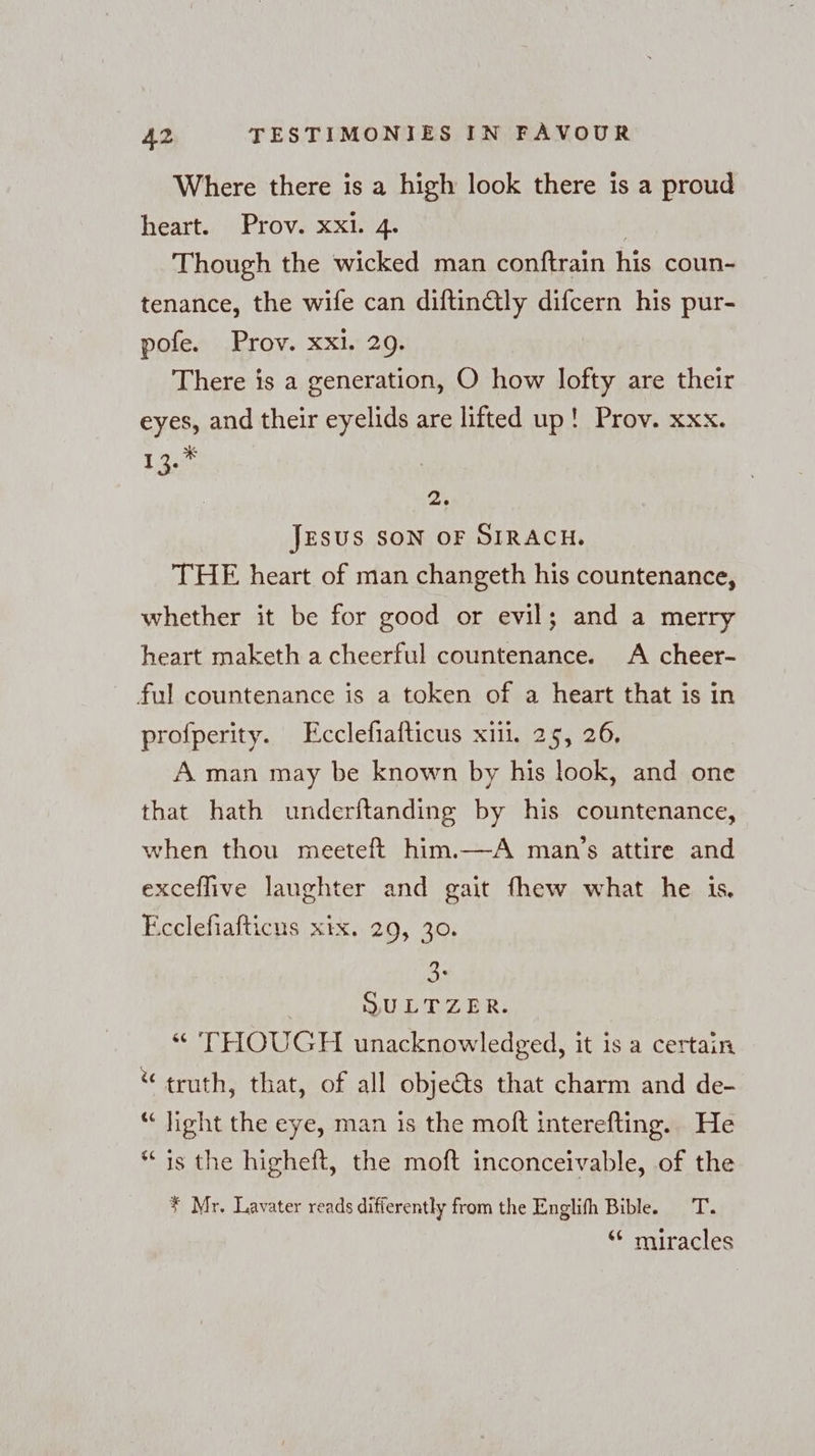 Where there is a high look there is a proud heart. Prov. xxi. 4. | Though the wicked man conftrain his coun- tenance, the wife can diftinGly difcern his pur- pofe. Prov. xxi. 29. There is a generation, O how lofty are their eyes, and their eyelids are lifted up! Prov. xxx. 1.960 a JESUS SON OF SIRACH. THE heart of man changeth his countenance, whether it be for good or evil; and a merry heart maketh a cheerful countenance. A cheer- ful countenance is a token of a heart that is in profperity. Ecclefiafticus xiil. 25, 26. A man may be known by his look, and one that hath underitanding by his countenance, when thou meeteft him.—A man’s attire and exceflive laughter and gait fhew what he is. Ecclefiafticus xix. 29, 30. ce | SULTZER. “ THOUGH unacknowledged, it is a certain “ truth, that, of all objeéts that charm and de- “light the eye, man is the moft interefting. He * is the higheft, the moft inconceivable, of the # Mr. Lavater reads differently from the Englifh Bible. T. ‘“ miracles