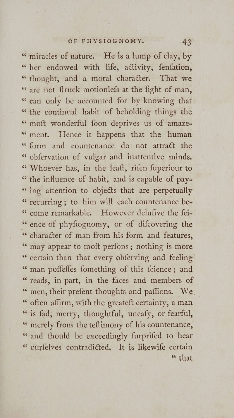 wr Fs en an en n nw ni [23 La} La) m OF EHYSIOGNOMY. 43 miracles of nature. He is a lump of clay, by her endowed with life, adivity, fenfation, thought, and a moral charadter. That we are not ftruck motionlefs at the fight of man, can only be accounted for by knowing that the continual hahit of beholding things the moft wonderful foon deprives us of amaze- ment. Hence it happens that the human form and countenance do not attract the obfervation of vulgar and inattentive minds. Whoever has, in the leaft, rifen fuperiour to the influence of habit, and is capable of pay- ing attention to cbjedts that are perpetually recurring ; to him will each countenance be- come remarkable. However delufive the {ci- ence of phyfiognomy, or of difcovering the charadter of man from his form and features, may appear to molt perfons; nothing is more certain than that every obferving and feeling man poflefles fomething of this fcience; and reads, in part, in the faces and members of ‘men, their prefent thoughts and paffions. We. often afhrm, with the greateft certainty, a man is fad, merry, thoughtful, uneafy, or fearful, merely from the teftimony of his countenance, and fhould be exceedingly furprifed to hear ourfelves contradicted, It is likewife certain ** that