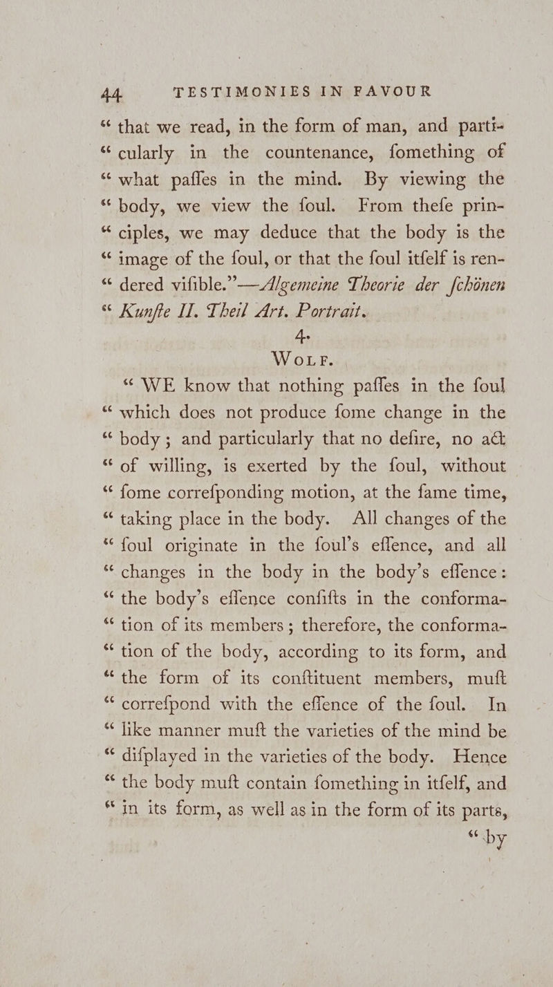 % 6 [44 % ce ¢ ww [4 [22 € r a an a on a Ca) Pr mn a m wn La) that we read, in the form of man, and parti cularly in the countenance, fomething of what pafles in the mind. By viewing the body, we view the foul. From thefe prin- ciples, we may deduce that the body is the image of the foul, or that the foul itfelf is ren- dered vifible.”—Al/gemeine Theorie der [chönen Kunfte II. Theil Art. Portrait. 4. WOLF. “ WE know that nothing paffes in the foul which does not produce fome change in the body; and particularly that no defire, no a&amp; of willing, is exerted by the foul, without fome correfponding motion, at the fame time, taking place in the body. All changes of the foul originate in the foul’s eflence, and all changes in the body in the body’s effence: the body’s eflence confifts in the conforma- tion of its members; therefore, the conforma- tion of the body, according to its form, and the form of its conftituent members, muft correfpond with the eflence of the foul. In like manner muft the varieties of the mind be difplayed in the varieties of the body. Hence the body muft contain fomething in itfelf, and in its form, as well as in the form of its parte, 74 by