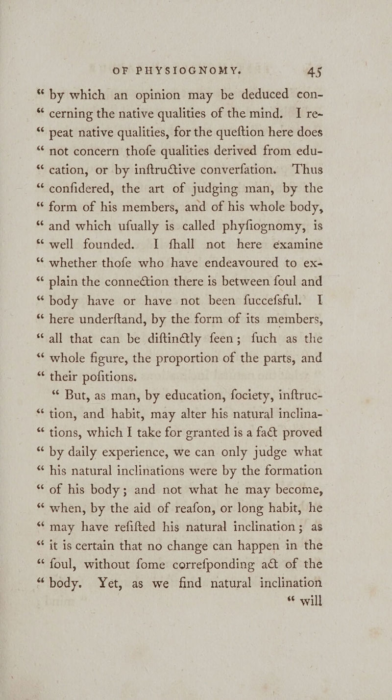 te 6¢ [43 ce ® La) r¢ nr ce [33 ¢ La) € a 147 “ ¢ La) sc <¢ &amp; an € mn c a &amp; a ¢ a ¢ [a3 6¢ [73 C4 nr [43 [23 OF PHYSIOGNOMY. 45 by which an opinion may be deduced con- cerning the native qualities of the mind. I re-~ peat native qualities, for the queftion here does not concern thofe qualities derived from edu- cation, or by inftructive converfation. Thus confidered, the art of judging man, by the form of his members, and of his whole body, and which ufually is called phyfiognomy, is well founded. I fhall not here examine whether thofe who have endeavoured to ex- plain the connection there is between foul and body have or have not been fuccefsful. I here underftand, by the form of its members, all that can be diftinäly feen; fuch as the whole figure, the proportion of the parts, and their pofitions. *“ But, as man, by education, fociety, inftruc- tion, and habit, may alter his natural inclina- tions, which I take for granted is a fat proved by daily experience, we can only judge what his natural inclinations were by the formation of his body; and not what he may become, when, by the aid of reafon, or long habit, he may have refifted his natural inclination; as it is certain that no change can happen in the foul, without fome correfponding adt of the body. Yet, as we find natural inclination “will