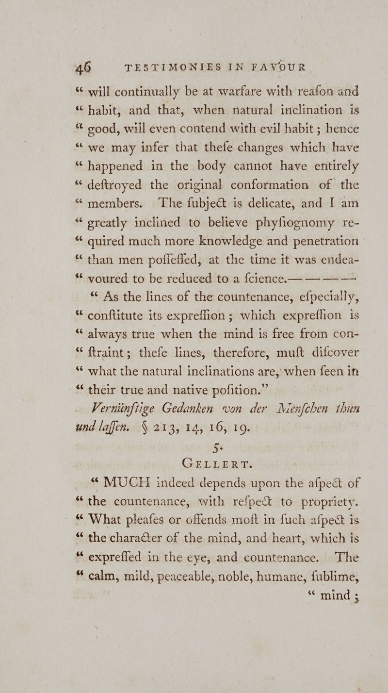 66 ¢ n [174 6 Pan &amp;¢ &amp;e €¢ [73 “c [9 a € La} ¢ ea ¢ nw 4 a G6 C6 will continually be at warfare with reafon and habit, and that, when natural inclination is good, will even contend with evil habit ; hence we may infer that thefe changes which have happened in the body cannot have entirely deftroyed the original conformation of the members. The fubject is delicate, and I am greatly inclined to believe phyfiognomy re- quired much more knowledge and penetration than men poliefled, at the time it was endea- voured to be reduced to a fcience.— — — — “ As the lines of the countenance, efpecially, conftitute its expreflion ; which expreflion is always true when the mind is free from con- ftraint; thefe lines, therefore, muft difcover what the natural inclinations are, when feen in their true and native pofition.” Vernünftige Gedanken von der Menfchen thun 66 6 6“ [73 6“ Gs GELLERTs “ MUCH indeed depends upon the afpect of the countenance, with refpe&amp; to propriety. What pleafes or offends moit in fuch afpect is the charadter of the mind, and heart, which is exprefied in the eye, and countenance. The calm, mild, peaceable, noble, humane, fublime, ‘“ mind ;