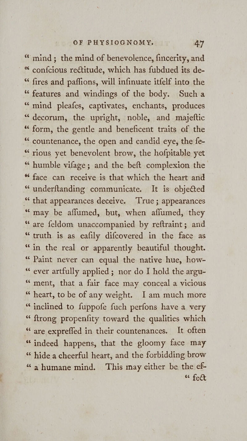 66 &amp; a ¢ nr ¢ a ¢ a 4 rw “ 6 nw 6 nr wa. 6 ¢ nr ¢ a “ ‘ a 6 nr <¢ «e¢ 4 La) ce G a ¢ a < &amp; La) ¢ Lal 66 66 OF PHYSIOGNOMY. 47 mind; the mind of benevolence, fincerity, and confcious rectitude, which has fubdued its de- fires and paffions, will infinuate itfelf into the features and windings of the body. Sucha mind pleafes, captivates, enchants, produces decorum, the upright, noble, and majeftic form, the gentle and beneficent traits of the countenance, the open and candid eye, the fe- rious yet benevolent brow, the hofpitable yet humble vifage; and the beft complexion the face can receive is that which the heart and underftanding communicate. It is objedted that appearances deceive. ‘True; appearances may be aflumed, but, when aflumed, they are feldom unaccompanied by reftraint; and truth is as eafily difcovered in the face as in the real or apparently beautiful thought. Paint never can equal the native hue, how- ever artfully applied; nor do I hold the argu- ment, that a fair face may conceal a vicious heart, to be of any weight. I am much more inclined to fuppofe fuch perfons have a very {trong propenfity toward the qualities which are exprefled in their countenances. It often indeed happens, that the gloomy face may hide a cheerful heart, and the forbidding brow ahumane mind. This may either be the ef eee