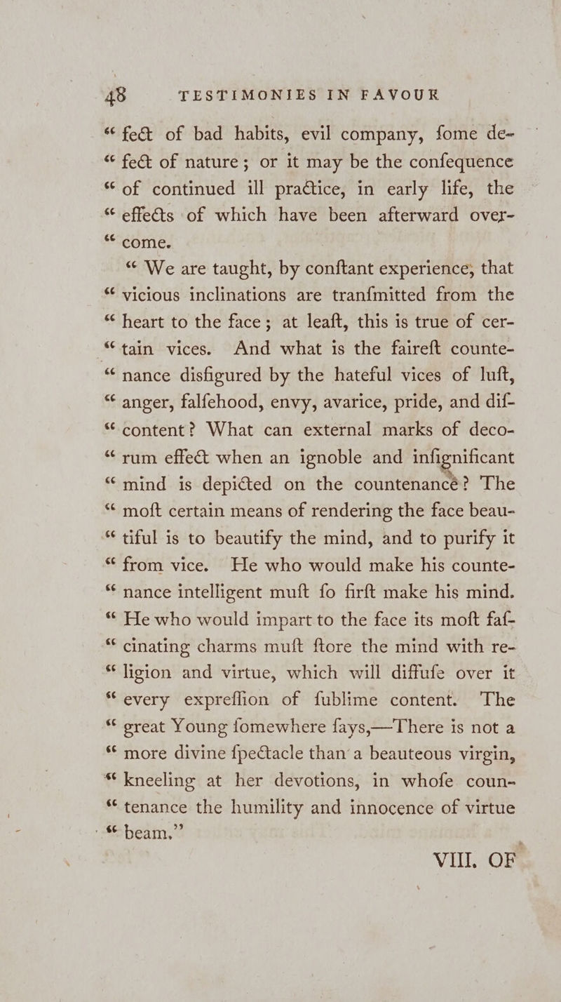 [13 115 11% [19 [14 a n A an a nr 66 [13 fect of bad habits, evil company, fome de- fect of nature; or it may be the confequence of continued ill practice, in early life, the effeéts of which have been afterward over- come. “ We are taught, by ehe experience, that heart to the face; at leaft, this is true of cer- nance disfigured by the hateful vices of luft, anger, falfehood, envy, avarice, pride, and dif- content? What can external marks of deco- rum effect when an ignoble and infignificant mind is depicted on the countenancé? The moft certain means of rendering the face beau- tiful is to beautify the mind, and to purify it from vice. He who would make his counte- He who would impart to the face its moft faf- ligion and virtue, which will diffufe over it every expreflion of fublime content. The great Young fomewhere fays,—There is not a more divine {pectacle than a beauteous virgin, kneeling at her devotions, in whofe coun- tenance the humility and innocence of virtue beam,” VIII. OF