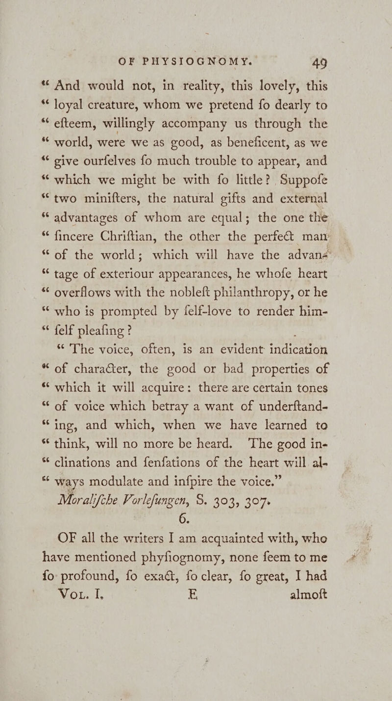 “ And would not, in reality, this lovely, this * loyal creature, whom we pretend fo dearly to ““ efteem, willingly accompany us through the * world, were we as good, as beneficent, as we “ give ourfelves fo much trouble to appear, and *“ which we might be with fo little? Suppofe “two minifters, the natural gifts and external ‘“ advantages of whom are equal; the one the “ fincere Chriftian, the other the perfect man “of the world; which will have the advan« “© tage of exteriour appearances, he whofe heart “ overflows with the nobleft philanthropy, or he “ who is prompted by felf-love to render him- en felf pleafing ? ‘“ The voice, often, is an evident fetta @ 0) of character, the good or bad properties of € ta) which it will acquire: there are certain tones G nr of voice which betray a want of underftand- € La ing, and which, when we have learned to % rn think, will no more be heard. ‘The good in- 6 nr clinations and fenfations of the EN will al. &amp; m ways modulate and infpire the voice.” Moralifche Vorlefungen, 8. 303, 307. 6. OF all the writers I am acquainted with, who have mentioned phyfiognomy, none feem to me fo profound, fo exact, foclear, fo great, I had VoL. I, | E almoft