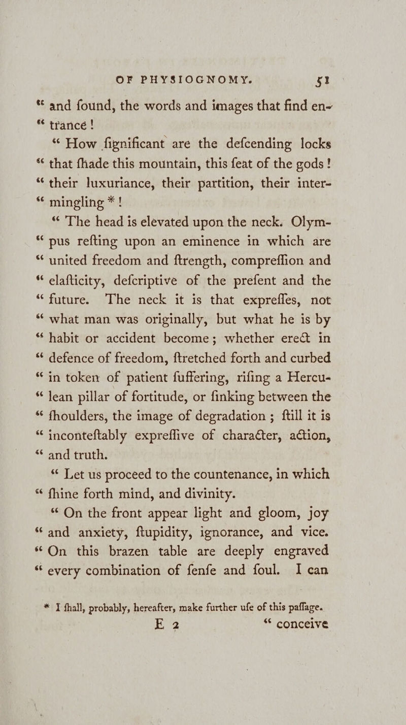 €¢ &amp; &amp;¢ sc ¢ nr G a 6 ea é nr [13 € a &amp; or &amp; a ¢ La) &amp; a < a &amp; Fr € wr ¢ wo nr 6 «sc OF PHYSIOGNOMY. 5! and found, the words and images that find en- trance ! “ How fignificant are the defcending locks that fhade this mountain, this feat of the gods! their luxuriance, their partition, their inter- mingling *! “ The head is elevated upon the neck. Olym- pus refting upon an eminence in which are united freedom and ftrength, compreflion and elafticity, defcriptive of the prefent and the future. The neck it is that exprefles, not what man was originally, but what he is by habit or accident become; whether erect in defence of freedom, ftretched forth and curbed in token of patient fuffering, rifing a Hercu- lean pillar of fortitude, or finking between the fhoulders, the image of degradation ; ftill it is inconteftably expreflive of charafter, action, and truth. ‘“ Let us proceed to the countenance, in which fhine forth mind, and divinity. * On the front appear light and gloom, joy and anxiety, ftupidity, ignorance, and vice. On this brazen table are deeply engraved every combination of fenfe and foul. I can * TI fhall, probably, hereafter, make further ufe of this paflage.