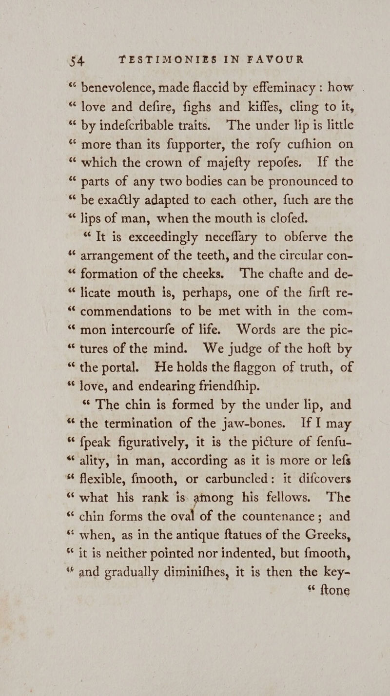 “ benevolence, made flaccid by effeminacy : how . “love and defire, fighs and kifles, cling to it, “ by indefcribable traits. The under lip is little * more than its fupporter, the rofy cufhion on “ which the crown of majefty repofes. If the “ parts of any two bodies can be pronounced to “ be exactly adapted to each other, fuch are the “ lips of man, when the mouth is clofed. “ It is exceedingly neceflary to obferve the “ arrangement of the teeth, and the circular con- “ formation of the cheeks. The chafte and de- “ licate mouth is, perhaps, one of the firft re- “commendations to be met with in the com- “ mon intercourfe of life. Words are the pic- “tures of the mind. We judge of the hoft by “‘ the portal. He holds the faggon of truth, of “ Jove, and endearing friendfhip. “ The chin is formed by the under lip, and “ the termination of the Jaw-bones. If I may “ fpeak figuratively, it is the picture of fenfu- “ality, in man, according as it is more or lefs * flexible, fmooth, or carbuncled: it difcovers “ what his rank is: among his fellows. ‘The “ chin forms the oval of the countenance; and ‘“ when, as in the antique ftatues of the Greeks, *“ it is neither pointed nor indented, but fmooth, “and gradually diminifhes, it is then the key- | “ {tone