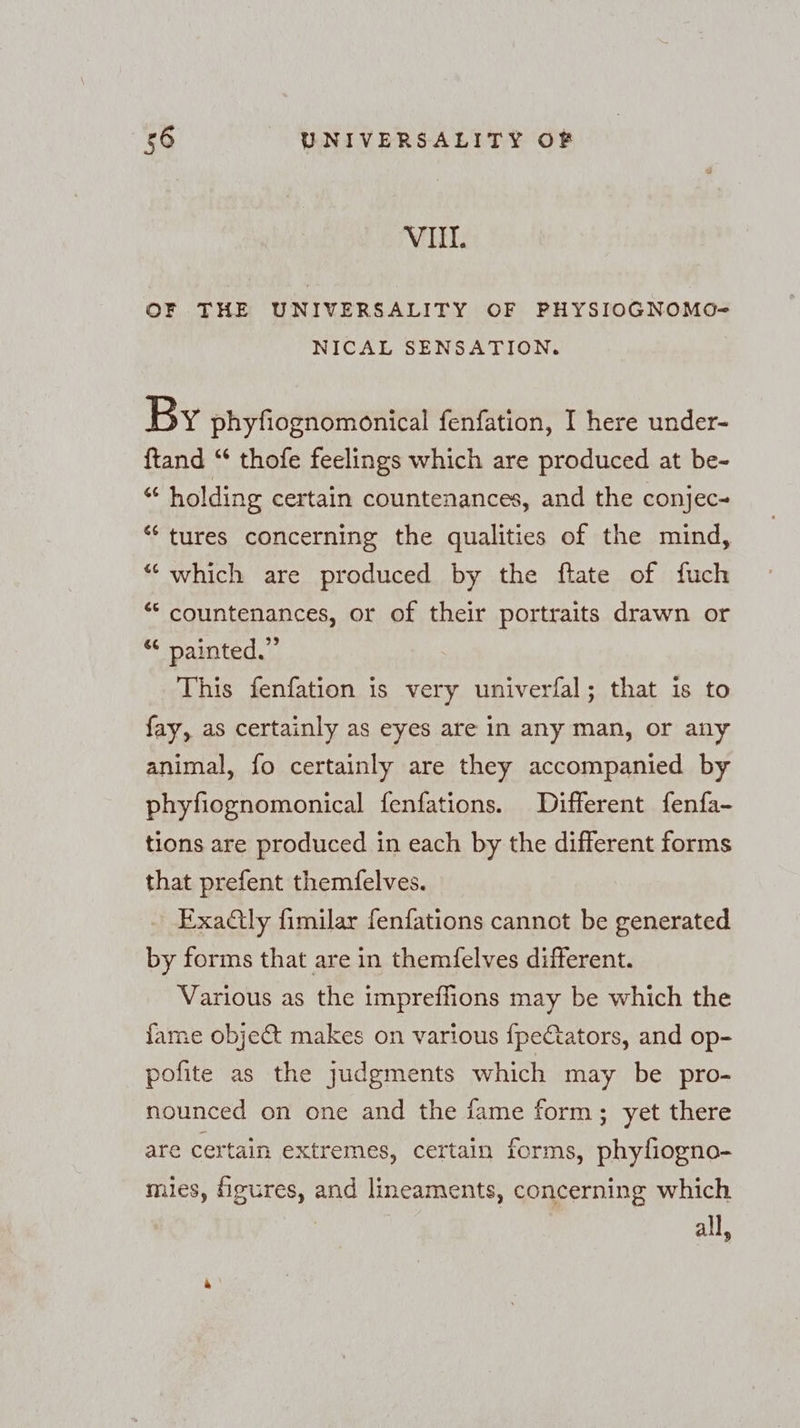 VIL. OF THE UNIVERSALITY OF PHYSIOGNOMO- NICAL SENSATION. By phyfiognomonical fenfation, I here under- ftand “ thofe feelings which are produced at be- “ holding certain countenances, and the conjec~ “ tures concerning the qualities of the mind, “ which are produced by the ftate of fuch “ countenances, or of their portraits drawn or “ painted.” This fenfation is very univerfal; that is to fay, as certainly as eyes are in any man, or any animal, fo certainly are they accompanied by phyfiognomonical fenfations. Different fenfa- tions are produced in each by the different forms that prefent themfelves. Exaly fimilar fenfations cannot be generated by forms that are in themfelves different. Various as the impreflions may be which the {ame obje&amp; makes on various {fpectators, and op- pofite as the judgments which may be pro- nounced on one and the fame form; yet there are certain extremes, certain forms, phyliogno- mies, figures, and lineaments, concerning which all,