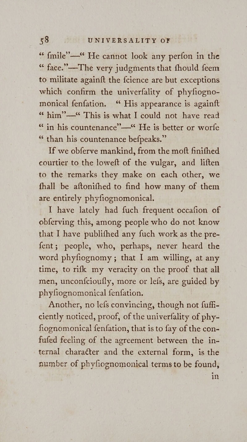 “ fmile’—“ He cannot look any perfon in the ““ face.” —The very judgments that fhould feem to militate againft the {cience are but exceptions which confirm the univerfality of phyfiogno- monical fenfation. ‘ His appearance is againft “ him’”— This is what I could not have read “ in his countenance’ —“ He is better or worfe “ than his countenance befpeaks.” If we obferve mankind, from the moft finifhed courtier to the loweft of the vulgar, and liften to the remarks they make on each other, we fhall be aftonifhed to find how many of them are entirely phyfiognomonical. I have lately had fuch frequent occafion of obferving this, among people who do not know that I have publifhed any fuch work as the pre- fent; people, who, perhaps, never heard the word phyfiognomy ; that I am willing, at any time, to rifk my veracity on the proof that all men, unconfcioufly, more or leis, are guided by phyfiognomonical fenfation. Another, no lefs convincing, though not fufh- ciently noticed, proof, of the univerfality of phy- fiognomonical fenfation, that is to fay of the con- fufed feeling of the agreement between the in- ternal character and the external form, is the number of phyfiognomonical terms to be found, in