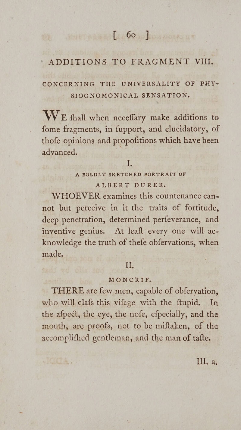 ‘ ADDITIONS TO FRAGMENT VIII. CONCERNING THE UNIVERSALITY OF PHY-~ SIOGNOMONICAL SENSATION. WE hhall when neceflary make additions to fome fragments, in fupport, and elucidatory, of thofe opinions and propofitions which have been advanced. I. A BOLDLY SKETCHED PORTRAIT OF ALBERT DURER. WHOEVER examines this countenance can- not but perceive in it the traits of fortitude, deep penetration, determined perfeverance, and inventive genius. At leaft every one will ac- knowledge the truth of thefe obfervations, when made, | II, MONCRIF. THERE are few men, capable of obfervation, who will clafs this vifage with the ftupid. In the afpedt, the eye, the nofe, efpecially, and the mouth, are proofs, not to be miftaken, of the accomplifhed gentleman, and the man of tafte. Il, a,