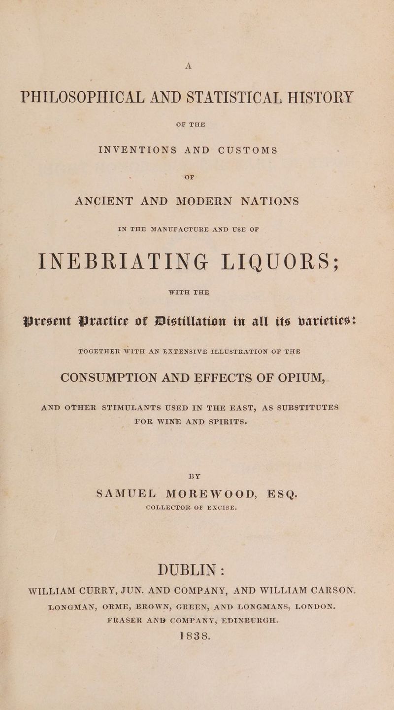 A PHILOSOPHICAL AND STATISTICAL HISTORY INVENTIONS AND CUSTOMS ANCIENT AND MODERN NATIONS IN THE MANUFACTURE AND USE OF INEBRIATING LIQUORS: WITH THE Present Practice of Distillation in all its varictics: TOGETHER WITH AN EXTENSIVE ILLUSTRATION OF THE CONSUMPTION AND EFFECTS OF OPIUM, AND OTHER STIMULANTS USED IN THE EAST, AS SUBSTITUTES FOR WINE AND SPIRITS. BY SAMUEL MOREWOOD, ESQ. COLLECTOR OF EXCISE. DUBLIN : WILLIAM CURRY, JUN. AND COMPANY, AND WILLIAM CARSON. LONGMAN, ORME, BROWN, GREEN, AND LONGMANS, LONDON, FRASER AND COMPANY, EDINBURGH. 1838.