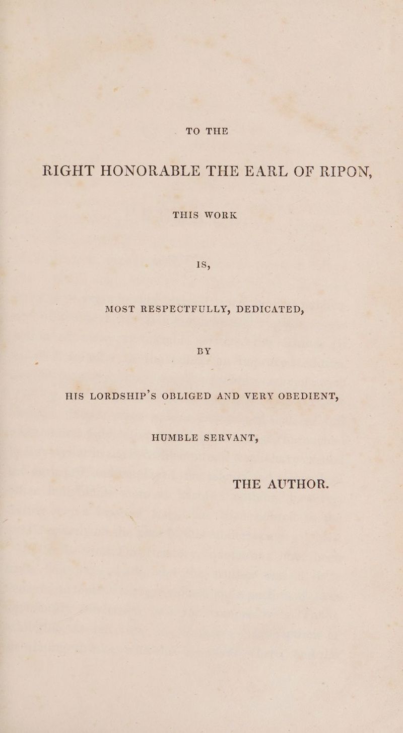 . OTe RIGHT HONORABLE THE EARL OF RIPON, THIS WORK 1S, MOST RESPECTFULLY, DEDICATED, BY HIS LORDSHIP’S OBLIGED AND VERY OBEDIENT, HUMBLE SERVANT, THE AUTHOR.