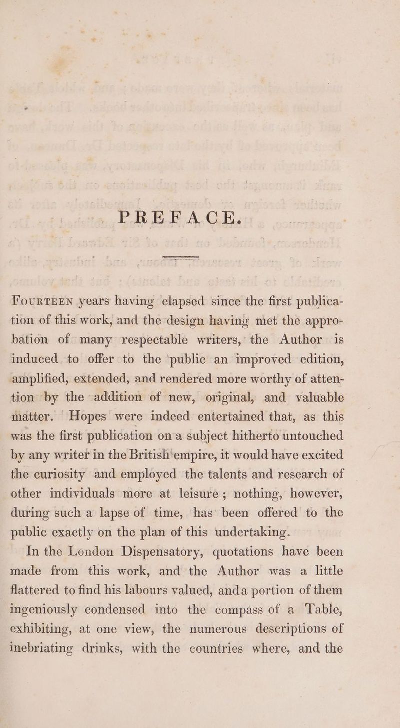 PREFACE. Fourteen years having elapsed since the first publica- tion of this work, and the design having met the appro- bation of many respectable writers,’ the Author is induced to offer to the ‘public an improved edition, amplified, extended, and rendered more worthy of atten- tion by the addition of new, original, and valuable matter. Hopes were indeed entertained that, as this was the first publication ona subject hitherto untouched by any writer in the British empire, it would have excited the curiosity and employed the talents and research of other individuals more at leisure ; nothing, however, during such a lapse of time, has been offered to the public exactly on the plan of this undertaking. In the London Dispensatory, quotations have been made from this work, and the Author was a little flattered to find his labours valued, anda portion of them ingeniously condensed into the compass of a Table, exhibiting, at one view, the numerous descriptions of inebriating drinks, with the countries where, and the