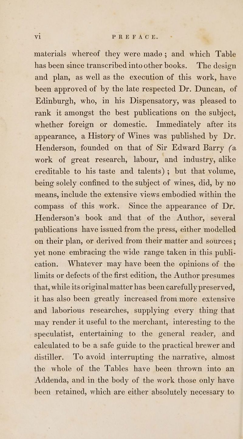 materials whereof they were made; and which Table has been since transcribed into other books. The design and plan, as well as the execution of this work, have been approved of by the late respected Dr. Duncan, of Edinburgh, who, in his Dispensatory, was pleased to rank it amongst the best publications on the subject, whether foreign or domestic. Immediately after its appearance, a History of Wines was published by Dr. Henderson, founded on that of Sir Edward Barry (a work of great research, labour, and industry, alike creditable to his taste and talents); but that volume, being solely confined to the subject of wines, did, by no means, include the extensive views embodied within the compass of this work. Since the appearance of Dr. Henderson’s book and that of the Author, several publications have issued from the press, either modelled on their plan, or derived from their matter and sources; yet none embracing the wide range taken in this publi- cation. Whatever may have been the opinions of the limits or defects of the first edition, the Author presumes that, while its original matter has been carefully preserved, it has also been greatly increased from more extensive and laborious researches, supplying every thing that may render it useful to the merchant, interesting to the speculatist, entertaming to the general reader, and calculated to be a safe guide to the practical brewer and distiller. To avoid interrupting the narrative, almost the whole of the Tables have been thrown into an Addenda, and in the body of the work those only have been retained, which are either absolutely necessary to