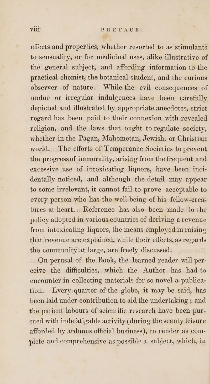 effects and properties, whether resorted to as stimulants to sensuality, or for medicinal uses, alike illustrative of the general subject, and affording information to the practical chemist, the botanical student, and the curious observer of nature. While the evil consequences of undue or irregular indulgences have been carefully depicted and illustrated by appropriate anecdotes, strict regard has been paid to their connexion with revealed religion, and the laws that ought to regulate society, whether in the Pagan, Mahometan, Jewish, or Christian world. ‘The efforts of Temperance Societies to prevent the progress of immorality, arising from the frequent and excessive use of intoxicating liquors, have been inci- dentally noticed, and although the detail may appear to some irrelevant, it cannot fail to prove acceptable to every person who has the well-being of his fellow-crea- tures at heart... Reference has also been made to the policy adopted in various countries of deriving a revenue from intoxicating liquors, the means employed in raising that revenue are explained, while their effects, as regards the community at large, are freely discussed. On perusal of the Book, the learned reader will per- ceive the difficulties, which the Author has had to encounter in collecting materials for so novel a publica- tion. Every quarter of the globe, it may be said, has been laid under contribution to aid the undertaking ; and the patient labours of scientific research have been pur- sued with indefatigable activity (during the scanty leisure afforded by arduous official business), to render as com- plete and comprehensive as possible a subject, which, in