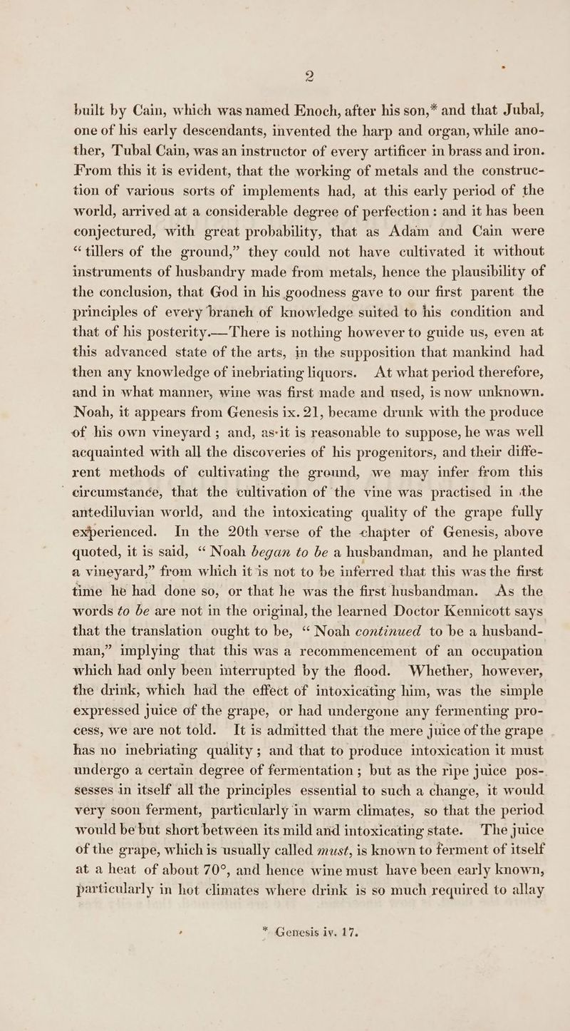 built by Cain, which was named Enoch, after his son,* and that Jubal, one of his early descendants, invented the harp and organ, while ano- ther, Tubal Cain, was an instructor of every artificer in brass and iron. From this it is evident, that the working of metals and the construc- tion of various sorts of implements had, at this early period of the world, arrived at a considerable degree of perfection: and it has been conjectured, with great probability, that as Adam and Cain were “tillers of the ground,” they could not have cultivated it without instruments of husbandry made from metals, hence the plausibility of the conclusion, that God in his goodness gave to our first parent the principles of every branch of knowledge suited to his condition and that of his posterity —There is nothing however to guide us, even at this advanced state of the arts, in the supposition that mankind had. then any knowledge of inebriating liquors. At what period therefore, and in what manner, wine was first made and used, isnow unknown. Noah, it appears from Genesis ix. 21, became drunk with the produce of his own vineyard ; and, as-it is reasonable to suppose, he was well acquainted with all the discoveries of his progenitors, and their diffe- rent methods of cultivating the greund, we may infer from this circumstance, that the cultivation of the vine was practised in ‘the antediluvian world, and the intoxicating quality of the grape fully experienced. In the 20th verse of the chapter of Genesis, above quoted, it is said, ‘“ Noah began to be a husbandman, and he planted a vineyard,” from which it is not to be inferred that this was the first time he had done so, or that he was the first husbandman. As the words ¢o be are not in the original, the learned Doctor Kennicott says that the translation ought to be, “ Noah continued to be a husband- man,” implying that this was a recommencement of an occupation which had only been interrupted by the flood. Whether, however, the drink, which had the effect of intoxicating him, was the simple expressed Juice of the grape, or had undergone any fermenting pro- cess, we are not told. It is admitted that the mere juice of the grape has no inebriating quality ; and that to produce intoxication it must undergo a certain degree of fermentation ; but as the ripe juice pos- sesses in itself all the principles essential to such a change, it would very soon ferment, particularly in warm climates, so that the period. would be but short between its mild and intoxicating state. The juice of the grape, which is usually called must, is known to ferment of itself at a heat of about 70°, and hence wine must have been early known, particularly in hot climates where drink is so much required to allay , * Genesis iy. 17,