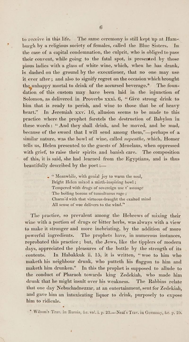 G to receive in this life. The same ceremony is still kept up at Ham- burgh by a religious society of females, called the Blue Sisters. In the case of a capital condemnation, the culprit, who is obliged to pass their convent, while going to the fatal spot, is presented by those pious ladies with a glass of white wine, which, when he has drank, is dashed on the ground by the executioner, that no one may use it ever after; and also to signify regret on the occasion which brought theunhappy mortal to drink of the accursed beverage.* The foun- dation of this custom may have been laid in the injunction of Solomon, as delivered in Proverbs xxxi. 6, “ Give strong drink to him that is ready to perish, and wine to those that be of heavy heart.” In Jeremiah xxv: 16, allusion seems to be made to this practice where the prophet foretels the destruction of Babylon in these words: “ And they shall drink, and be moved, and be mad, because of the sword that I will send among them,”—perhaps of a similar nature, was the bowl of wine, called nepenthe, which, Homer tells us, Helen presented to the guests of Menelaus, when oppressed with grief, to raise their spirits and banish care. The composition of this, it is said, she had learned from the Egyptians, and is thus beautifully described by the poet :— ~ ‘Meanwhile, with genial joy to warm the soul, Bright Helen mixed a mirth-inspiring bow] ; Tempered with drugs of sovereign use t’ asstiagé The boiling bosom of tumultuous rage ; Charm’d with that virtuous draught the exalted mind All sense of woe delivers to the wind.” The practice, so prevalent among the Hebrews of mixing their wine with a portion of drugs or bitter herbs, was always with a view to make it stronger and more inebriating, by the addition of more powerful ingredients. The prophets have, in numerous instances, reprobated this practice ; but, the Jews, like the tipplers of modern days, appreciated the pleasures of the bottle by the strength of its . contents. In Habakkuk ii. 15, it is written, “woe to him who maketh his neighbour drunk, who putteth his flaggon to him and maketh him drunken.” In this the prophet is supposed to allude to the conduct of Pharaoh towards king Zedekiah, who made him drunk that he might insult over his weakness. The Rabbins relate that one day Nebuchadnezzar, at an entertainment, sent for Zedekiah, and gave him an intoxicating liquor to drink, purposely to expose him to ridicule. x vache fee ? Get - . * . ~ Wilson's Trav. in Russia, &amp;c. vol. i, p. 23.—-Neal’s Tray. in Germany, &amp;c. p. 25.