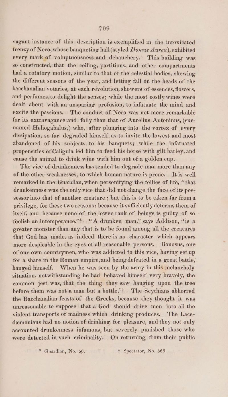 vagant instance of this description is exemplified in the intoxiéated frenzy of Nero, whose banqueting hall (styled Domus Aurea), exhibited every mark of voluptuousness and debauchery. This building was so constructed, that the ceiling, partitions, and other compartments had a rotatory motion, similar to that of the celestial bodies, shewing the different seasons of the year, and letting fall on the heads of the bacchanalian votaries, at each revolution, showers of essences, flowers, and perfumes, to delight the senses; while the most costly wines were dealt about with an unsparing profusion, to infatuate the mind and excite the passions. The conduct of Nero was not more remarkable for its extravagance and folly than that of Aurelius. Antoninus, (sur- named Heliogabalus,) who, after plunging into the vortex of every dissipation, so far degraded himself as to invite the lowest and most abandoned of his subjects to his banquets; while the infatuated _ propensities of Caligula led him to feed his horse with gilt barley, and cause the animal to drink. wine with him out of a golden cup. The vice of drunkenness has tended to degrade man more than any of the other weaknesses, to which human nature is prone. It is well remarked in the Guardian, when personifying the follies of life, “that drunkenness was the only vice that did not change the face of its pos- sessor into that of another creature ; but this is to be taken far from a privilege, for these two reasons: because it sufficiently deforms them of itself, and because none of the lower rank of beings is guilty of so foolish an intemperance.”*. “A drunken man,” says Addison, “is a greater monster than any that is to be found among all the creatures that God has made, as indeed there is no character which appears more despicable in the eyes of all reasonable persons. Bonosus, one of our own countrymen, who was addicted to this vice, having set up for a share in the Roman empire, and being defeated in a great battle, hanged himself. When he was seen by the army in this melancholy situation, notwithstanding he had behaved himself very bravely, the common jest was, that the thing they saw hanging upon the tree before them was not a man but a bottle.’t The Scythians abhorred the Bacchanalian feasts of the Greeks, because they thought it was unreasonable to suppose that a God should drive men into all the violent transports of madness which drinking produces. The Lace- demonians had no notion of drinking for pleasure, and they not only accounted drunkenness infamous, but. severely punished those who. were detected in such criminality. On returning from their public * Guardian, No. 56. + Spectator, No. 569.