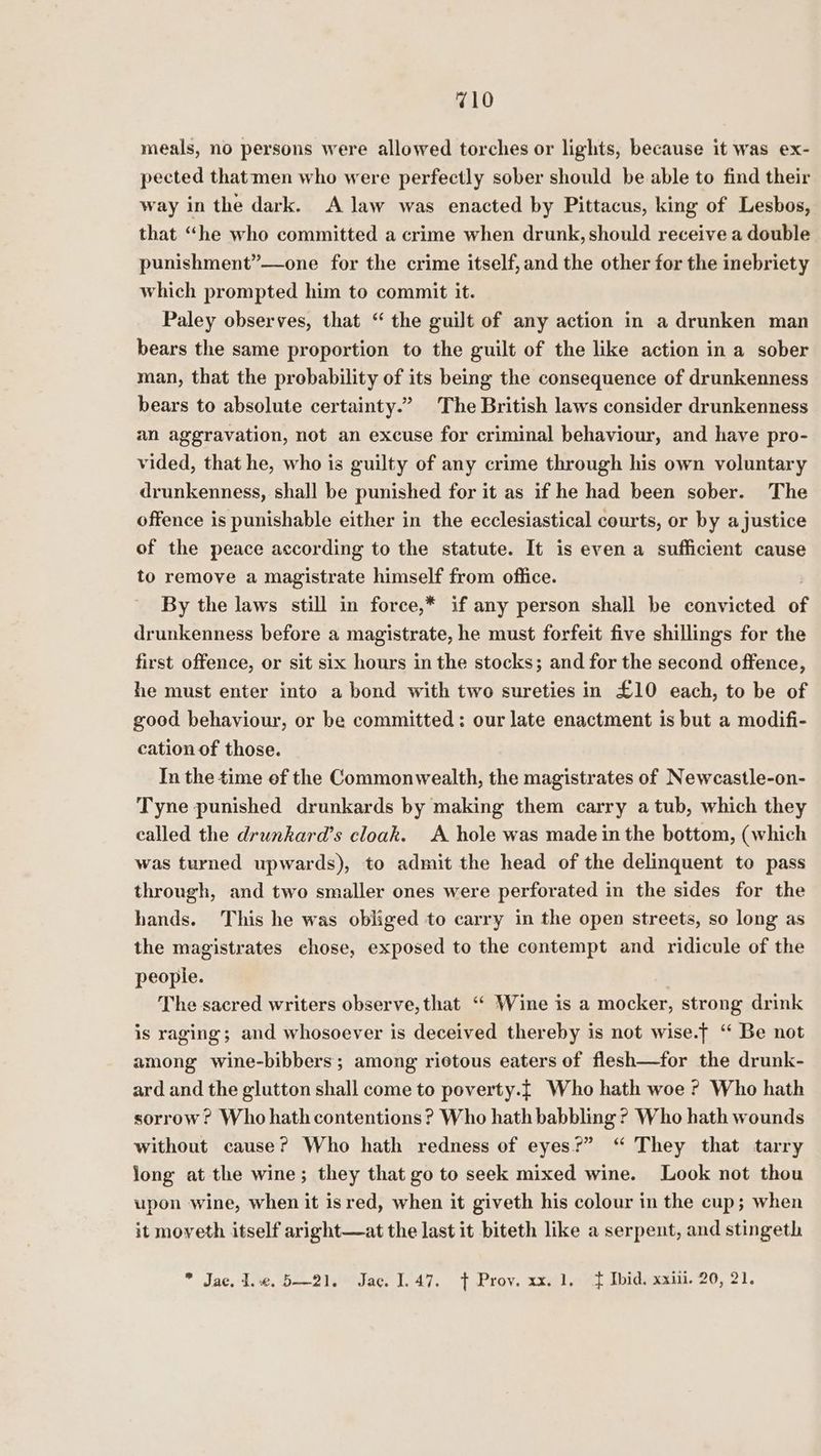 710 meals, no persons were allowed torches or lights, because it was ex- pected thatmen who were perfectly sober should be able to find their way in the dark. A law was enacted by Pittacus, king of Lesbos, that “he who committed a crime when drunk, should receive a double punishment”—one for the crime itself, and the other for the inebriety which prompted him to commit it. Paley observes, that “ the guilt of any action in a drunken man bears the same proportion to the guilt of the like action in a sober man, that the probability of its being the consequence of drunkenness bears to absolute certainty.” The British laws consider drunkenness an aggravation, not an excuse for criminal behaviour, and have pro- vided, that he, who is guilty of any crime through his own voluntary drunkenness, shall be punished for it as if he had been sober. The offence is punishable either in the ecclesiastical courts, or by a justice of the peace according to the statute. It is even a sufficient cause to remove a magistrate himself from office. | By the laws still in force,* if any person shall be convicted of drunkenness before a magistrate, he must forfeit five shillings for the first offence, or sit six hours in the stocks; and for the second offence, he must enter into a bond with two sureties in £10 each, to be of good behaviour, or be committed: our late enactment is but a modifi- cation of those. In the time ef the Commonwealth, the magistrates of Newcastle-on- Tyne punished drunkards by making them carry a tub, which they called the drunkard’s cloak. A hole was made in the bottom, (which was turned upwards), to admit the head of the delinquent to pass through, and two smaller ones were perforated in the sides for the hands. This he was obliged to carry in the open streets, so long as the magistrates chose, exposed to the contempt and ridicule of the people. The sacred writers observe, that ‘“ Wine is a mocker, strong drink is raging; and whosoever is deceived thereby is not wise.f ‘“ Be not among wine-bibbers; among riotous eaters of flesh—for the drunk- ard and the glutton shall come to poverty.{ Who hath woe ? Who hath sorrow? Who hath contentions? Who hath babbling ? Who hath wounds without cause? Who hath redness of eyes?” “ They that tarry jong at the wine; they that go to seek mixed wine. Look not thou upon wine, when it isred, when it giveth his colour in the cup; when it moveth itself aright—at the last it biteth like a serpent, and stingeth
