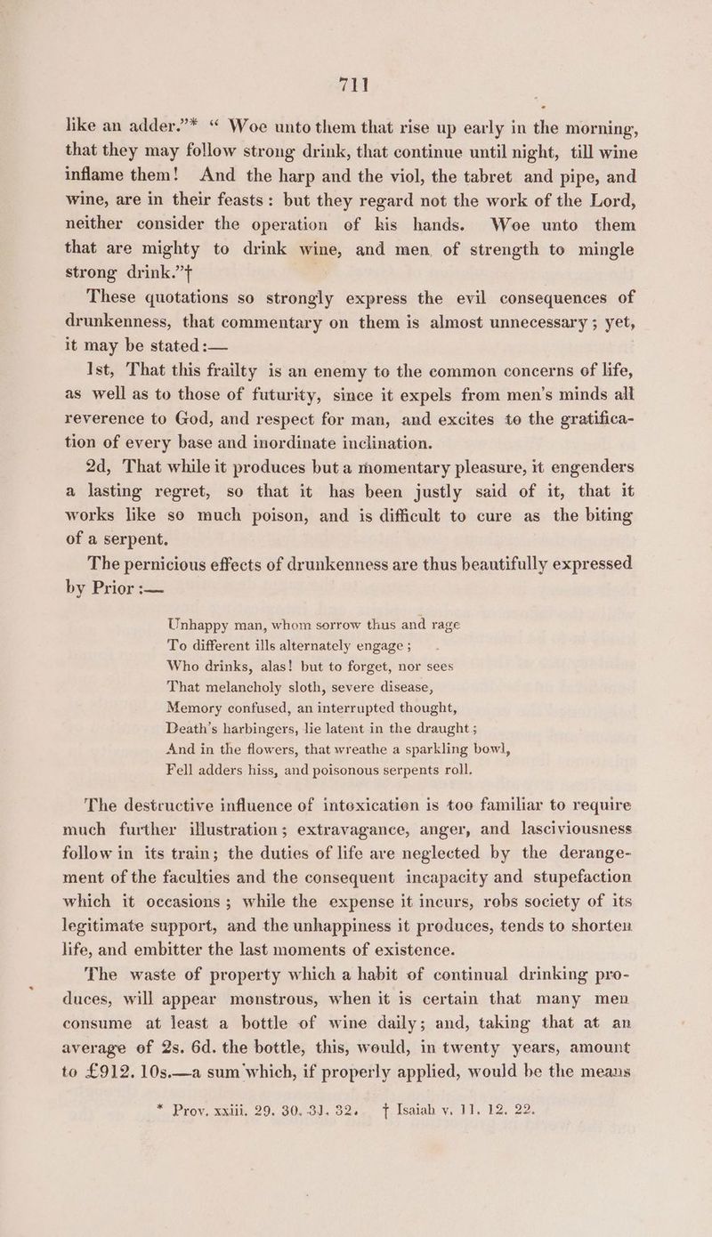 cael like an adder.”* “ Woe unto them that rise up early in the morning, that they may follow strong drink, that continue until night, till wine inflame them! And the harp and the viol, the tabret and pipe, and wine, are in their feasts: but they regard not the work of the Lord, neither consider the operation of kis hands. Woe unto them that are mighty to drink wine, and men, of strength to mingle strong drink.”+ These quotations so strongly express the evil consequences of drunkenness, that commentary on them is almost unnecessary ; yet, it may be stated :— Ist, That this frailty is an enemy to the common concerns of life, as well as to those of futurity, since it expels from men’s minds all reverence to God, and respect for man, and excites to the gratifica- tion of every base and inordinate inclination. 2d, That while it produces but a momentary pleasure, it engenders a lasting regret, so that it has been justly said of it, that it works like so much poison, and is difficult to cure as the biting of a serpent. The pernicious effects of drunkenness are thus beautifully expressed by Prices Unhappy man, whom sorrow thus and rage To different ills alternately engage ; Who drinks, alas! but to forget, nor sees That melancholy sloth, severe disease, Memory confused, an interrupted thought, Death’s harbingers, lie latent in the draught ; And in the flowers, that wreathe a sparkling bowl, Fell adders hiss, and poisonous serpents roll. The destructive influence of intexicatien is toe familiar to require much further illustration; extravagance, anger, and lasciviousness follow in its train; the duties of life ave neglected by the derange- ment of the faculties and the consequent incapacity and stupefaction which it occasions ; while the expense it incurs, robs society of its legitimate support, and the unhappiness it preduces, tends to shorten life, and embitter the last moments of existence. The waste of property which a habit of continual drinking pro- duces, will appear menstrous, when it is certain that many men consume at least a bottle of wine daily; and, taking that at an average of 2s. 6d. the bottle, this, would, in twenty years, amount to £912. 10s.—a sum which, if properly applied, would be the means