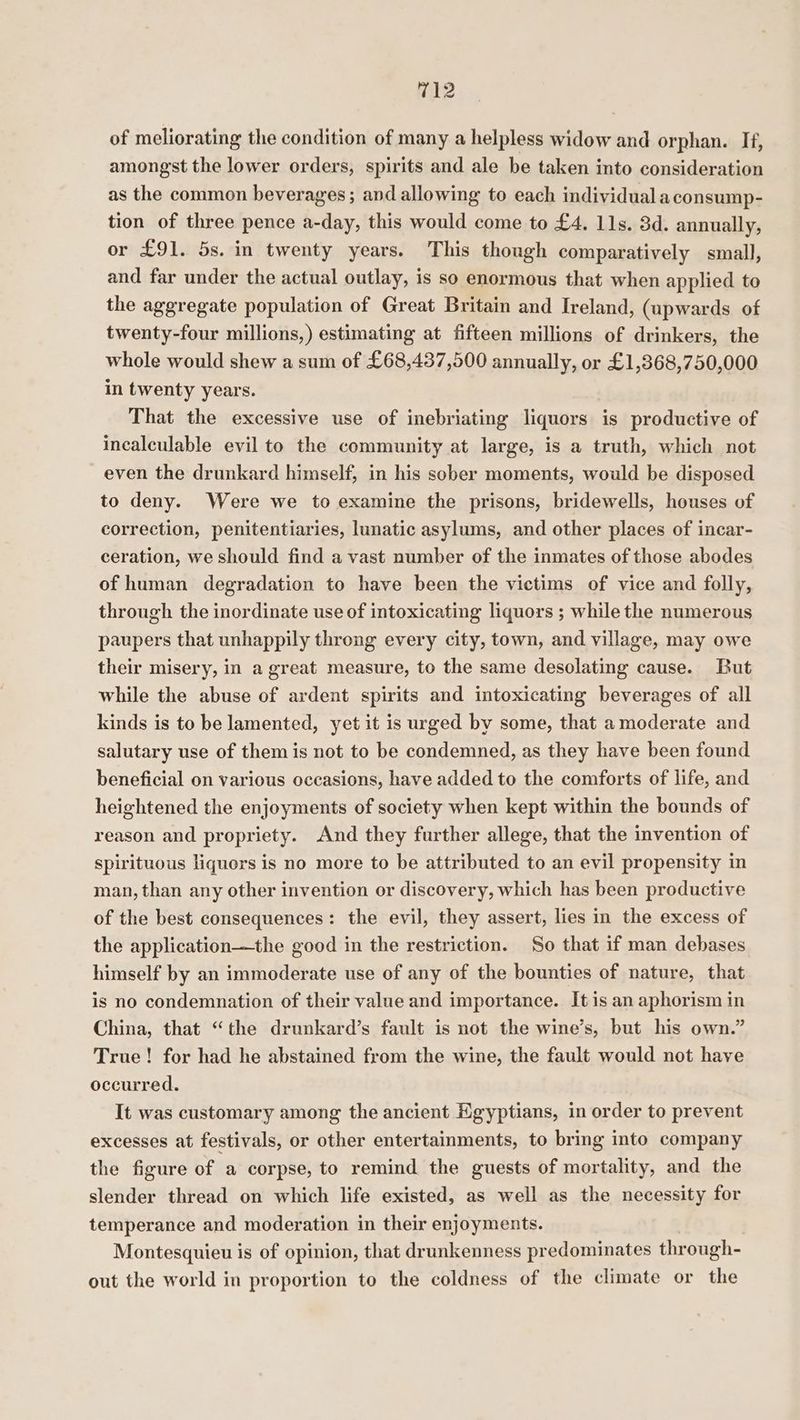 of meliorating the condition of many a helpless widow and orphan. If, amongst the lower orders, spirits and ale be taken into consideration as the common beverages; and allowing to each individual aconsump- tion of three pence a-day, this would come to £4. 11s. 3d. annually, or £91. 5s. in twenty years. This though comparatively small, and far under the actual outlay, is so enormous that when applied to the aggregate population of Great Britain and Ireland, (upwards of twenty-four millions,) estimating at fifteen millions of drinkers, the whole would shew a sum of £68,437,500 annually, or £1,368,750,000 in twenty years. That the excessive use of inebriating liquors is productive of incalculable evil to the community at large, is a truth, which not even the drunkard himself, in his sober moments, would be disposed to deny. Were we to examine the prisons, bridewells, houses of correction, penitentiaries, lunatic asylums, and other places of incar- ceration, we should find a vast number of the inmates of those abodes of human degradation to have been the victims of vice and folly, through the inordinate use of intoxicating liquors ; while the numerous paupers that unhappily throng every city, town, and village, may owe their misery, in a great measure, to the same desolating cause. But while the abuse of ardent spirits and intoxicating beverages of all kinds is to be lamented, yet it is urged by some, that a moderate and salutary use of them is not to be condemned, as they have been found beneficial on various occasions, have added to the comforts of life, and heightened the enjoyments of society when kept within the bounds of reason and propriety. And they further allege, that the invention of spirituous liquors is no more to be attributed to an evil propensity in man, than any other invention or discovery, which has been productive of the best consequences: the evil, they assert, lies in the excess of the application—the good in the restriction. So that if man debases himself by an immoderate use of any of the bounties of nature, that is no condemnation of their value and importance. It is an aphorism in China, that “the drunkard’s fault is not the wine’s, but his own.” True! for had he abstained from the wine, the fault would not have occurred. It was customary among the ancient Egyptians, in order to prevent excesses at festivals, or other entertainments, to bring into company the figure of a corpse, to remind the guests of mortality, and the slender thread on which life existed, as well as the necessity for temperance and moderation in their enjoyments. Montesquieu is of opinion, that drunkenness predominates through- out the world in proportion to the coldness of the climate or the