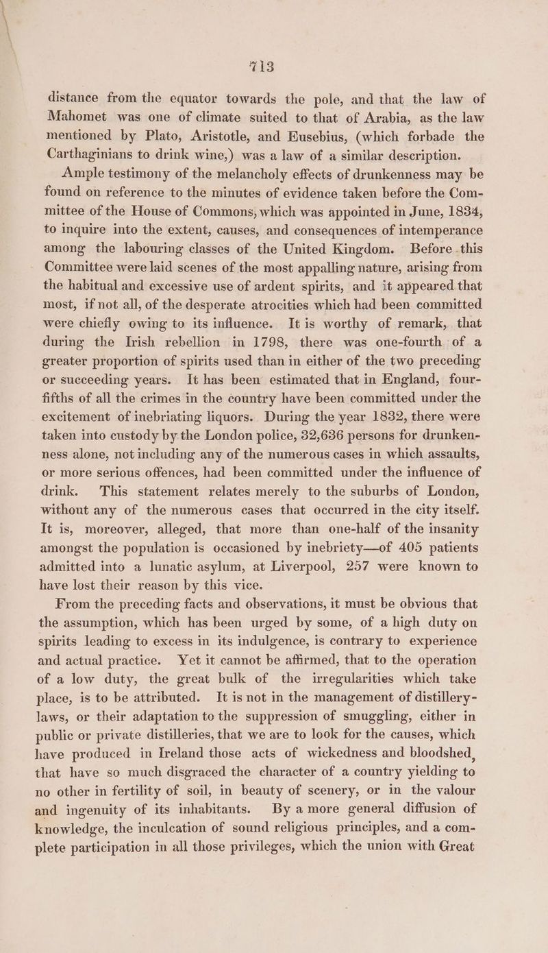 distance from the equator towards the pole, and that the law of Mahomet was one of climate suited to that of Arabia, as the law mentioned by Plato, Aristotle, and Eusebius, (which forbade the Carthaginians to drink wine,) was a law of a similar description. Ample testimony of the melancholy effects of drunkenness may be found on reference to the minutes of evidence taken before the Com- mittee of the House of Commons, which was appointed in June, 1834, to inquire into the extent, causes, and consequences of intemperance among the labouring classes of the United Kingdom. Before . this Committee were laid scenes of the most appalling nature, arising from the habitual and excessive use of ardent spirits, and it appeared that most, if not all, of the desperate atrocities which had been committed were chiefly owing to its influence. It is worthy of remark, that during the Irish rebellion in 1798, there was one-fourth of a greater proportion of spirits used than in either of the two preceding or succeeding years. It has been estimated that in England, four- fifths of all the crimes in the country have been committed under the excitement of inebriating liquors. During the year 1832, there were taken into custody by the London police, 32,636 persons for drunken- ness alone, not including any of the numerous cases in which assaults, or more serious offences, had been committed under the influence of drink. This statement relates merely to the suburbs of London, without any of the numerous cases that occurred in the city itself. It is, moreover, alleged, that more than one-half of the insanity amongst the population is occasioned by inebriety—of 405 patients admitted into a lunatic asylum, at Liverpool, 257 were known to have lost their reason by this vice. From the preceding facts and observations, it must be obvious that the assumption, which has been urged by some, of a high duty on spirits leading to excess in its indulgence, is contrary to experience and actual practice. Yet it cannot be affirmed, that to the operation of a low duty, the great bulk of the irregularities which take place, is to be attributed. It is not in the management of distillery- laws, or their adaptation to the suppression of smuggling, either in public or private distilleries, that we are to look for the causes, which have produced in Ireland those acts of wickedness and bloodshed, that have so much disgraced the character of a country yielding to no other in fertility of soil, in beauty of scenery, or in the valour and ingenuity of its inhabitants. By amore general diffusion of knowledge, the inculcation of sound religious principles, and a com- plete participation in all those privileges, which the union with Great