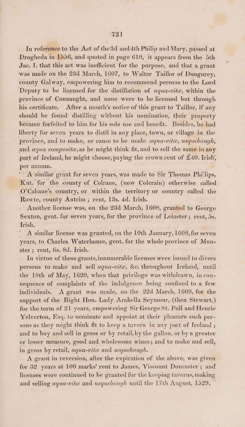 In reference to the Act of the3d and 4th Philip and Mary, passed at Drogheda in 1556, and quoted in page 610, it appears from the 5th Jac. I. that this act was inefficient for the purpose, and that a grant was made on the 23d March, 1607, to Walter Taillor of Dungurey, county Galway, empowering him to recommend persons to the Lord Deputy to be licensed for the distillation of aqua-vite, within the province of Connaught, and none were to be licensed but through his certificate. After a month’s notice of this grant to Taillor, if any should be found distilling without his nomination, their property became forfeited to him for his sole use and benefit. Besides, he had liberty for seven years to distil im any place, town, or village in the province, and to make, or cause to be made agua-vite, usquebaugh, and aqua composite,as he might think fit, and to sell the same in any part of Ireland, he might choose, paying the crown rent of £40. Irish, per annum. A similar grant for seven years, was made to Sir Thomas Phillips, Knt. for the county of Colrane, (now Colerain) otherwise called O’Cahane’s country, or within the territory or country called the Rowte, county Antrim ; rent, 13s. 4d. Irish. Another license was, on the 23d March, 1608, granted to George Sexton, gent. for seven years, for the province of Leinster ; rent, 5s. Irish. . } ai ' A similar license was granted, on the 10th January, 1608, for seven years, to Charles Waterhouse, gent. for the whole province of Mun- ster ; rent, 6s. Sd. Irish. In virtue of these grants, innumerable licenses were issued to divers persons to make and sell aqua-vite, &amp;e. throughout Ireland, until - the 18th of May, 1620, when that privilege was withdrawn, in con- sequence of complaints of the indulgence being confined to a few individuals. A grant was made, on the 22d March, 1609, for the support of the Right Hon. Lady Arabella Seymour, (then Stewart,) for the term of 21 years, empowering Sir George St. Poll and Henrie Yelverton, Esq. to nominate and appoint at their pleasure such per- sons as they might think flt to keep a tavern in any part of Ireland ; and to buy and sell in gross or by retail, by the gallon, or by a greater or lesser measure, good and wholesome wines; and to make and sell, in gross by retail, aqua-vite and usquebaugh. A grant in reversion, after the expiration of the above, was given for 32. years at 100 marks’ rent to James, Viscount Doncaster ; and licenses were continued to be granted for the keeping taverns, making and selling aqua-vite and usquebaugh until the 17th August, 1529,