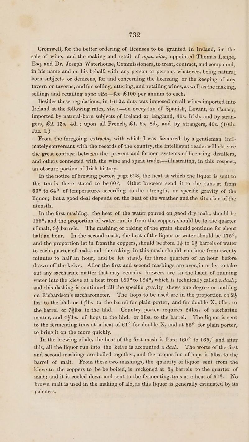 Cromwell, for the better ordering of licenses to be granted in Ireland, for the sale of wine, and the making and retail of aqua vite, appointed Thomas Longe, Esq. and Dr. Joseph Waterhouse, Commissioners, to treat, contract, and compound, in his name and on his behalf, with any person or persons whatever, being natura} born subjects or denizens, for and concerning the licensing or the keeping of any tavern or taverns, and for selling, uttering, and retailing wines, as well as the making, selling, and retailing aqua vite—fee £100 per annum to each. Besides these regulations, in 1612a duty was imposed on all wines imported inte Ireland at the following rates, viz. :—-on every tun of Spanish, Levant, or Canary, imported by natural-born subjects of Ireland or England, 40s. Irish, and by stran- gers, £2, 13s, 4d.; upon all French, £1. 6s. 8d., and by strangers, 40s. (10th. Jac. L.) From the foregoing extracts, with which I was favoured by a gentleman inti- mately conversant with the records of the country, the intelligent reader will observe the great contrast between the present and former systems of licensing distillers, and others connected with the wine and spirit trades— illustrating, in this respect, an obscure portion of Irish history. In the notice of brewing porter, page 628, the heat at which the liquor is sent to the tunis there stated to be 60°, Other brewers send it to the tuns at from 60° to 64° of temperature, according to the strength, or specific gravity of the liquor; but.a good deal depends on the heat of the weather and the situation of the utensils. In the first mashing, the heat of the water poured on good dry malt, should be 165°, and the proportion of water run in from the copper, should be to the quarter of malt, 33 barrels. The mashing, or raking of the grain should continue for about half an hour. In the second mash, the heat of the liquor or water should be 175°, and the proportion let in fromthe coppers, should be from 1} to 13 barrels of water to each quarter of malt, and the raking in this mash should continue from twenty minutes to half an hour, and be let stand, for three quarters of an hour before drawn off the keive. After the first and second mashings are over,in order to take out any saccharine matter that may remain, brewers are in the habit of running water into the kieve at a heat from 180° to 184°, which is technically called a dash ; and this dashing is continued till the specifie gravity shews one degree or nothing on Richardson’s saccharometer. The hops to be used are in the proportion of 2} Ibs. to the hhd. or 1$lbs to the barrel for plain porter, and for double X, 5lbs. to the barrel or 72lbs to the hhd. Country porter requires 24lbs. of saecharine matter, and 44]bs. of hops to the hhd. or 3lbs. to the barrel. The liquor is sent to the fermenting tuns at a heat of 61° for double X, and at 65° for plain porter, to bring it on the more quickly. In the brewing of ale, the heat of the first mash is from 160° to 165,° and after this, all the liquor run into the keive is accounted a dash. The worts of the first and second mashings are boiled together, and the proportion of hops is 5lbs. to the barrel of malt, From these two mashings, the quantity of liquor sent from the kieve to the coppers to be be boiled, is reckoned at 34 barrels to the quarter of malt; and it is cooled down and sent to the fermenting-tuns at a heat of 61°. No brown malt is used in the making of ale, as this liquor is generally estimated by its paleness,