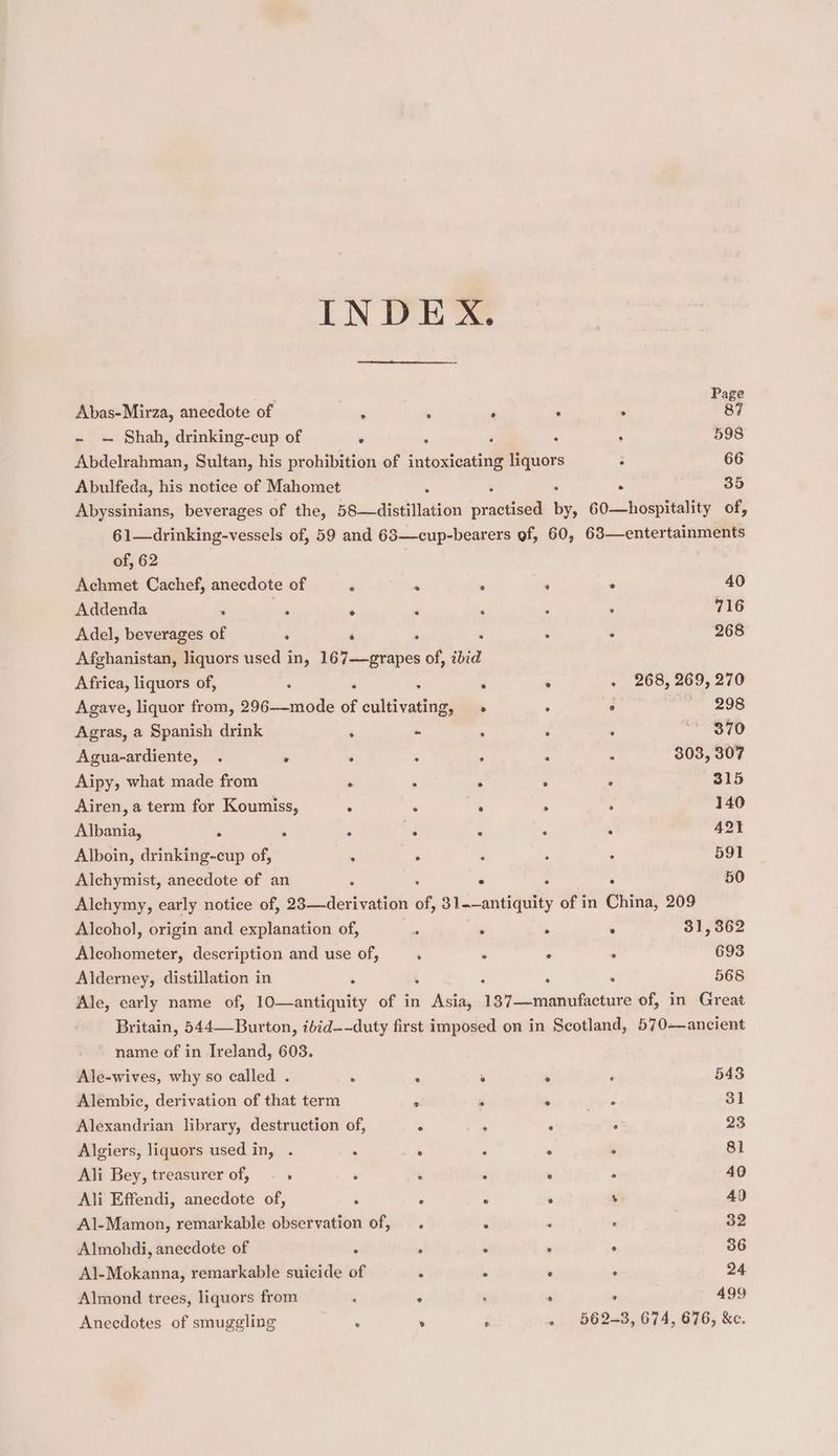 ; Page Abas- Mirza, anecdote of ‘ . ‘ . . 87 - — Shah, drinking-cup of ’ ‘ j : ; 598 Abdelrahman, Sultan, his prohibition of intoxicating liquors : 66 Abulfeda, his notice of Mahomet : . 35 Abyssinians, beverages of the, 58—distillation sractisea i 60—hospitality of, 61—drinking-vessels of, 59 and 63—cup-bearers of, 60, 63—entertainments of, 62 Achmet Cachef, anecdote of é . , * . 40 Addenda : i ‘ ; ‘ . ‘ 716 Adel, beverages of ‘ ‘ . : . 268 Afghanistan, liquors used in, 167—grapes of, ibid Africa, liquors of, . . ; s . . 268, 269, 270 Agave, liquor from, 296——-mode of cultivating, . : ° 298 Agras, a Spanish drink ‘ - a‘ : . eS TO Agua-ardiente, . . . : ‘ ; ‘ 303, 307 Aipy, what made from . ‘ ° ; : 315 Airen, a term for Koumiss, 5 . . . . 140 Albania, $ : , ep : ‘ ; 421 Alboin, drinking-cup of, ‘ . ; ; : 591 Alchymist, anecdote of an , . ° 50 Alchymy, early notice of, 23—derivation of, sic anttgulty of in China, 209 Alcohol, origin and explanation of, : ‘ . ° 31,362 Alcohometer, description and use of, : ° . ‘ 693 Alderney, distillation in ‘ . 568 Ale, early name of, ieccadtiautty of in es Agee sathadenenis of, in Great Britain, 544—Burton, ibid--duty first imposed on in Scotland, 570—ancient name of in Ireland, 603. Ale-wives, why so called . . . : ° ‘ 543 Alembic, derivation of that term . P ° * 31 Alexandrian library, destruction of, . : : ‘ 23 Algiers, liquors used in, . : . ‘ ° . 81 Ali Bey, treasurer of, , . . : : ° 40 Ali Effendi, anecdote of, ' ° ° ° ‘ 4) Al-Mamon, remarkable observation of, . é P : ; 32 Almohdi, anecdote of . . . . ° 36 Al-Mokanna, remarkable suicide of . - ° . 24 Almond trees, liquors from : . :  ° 499 Anecdotes of smuggling : » F « 562-3, 674, 676, &amp;e.