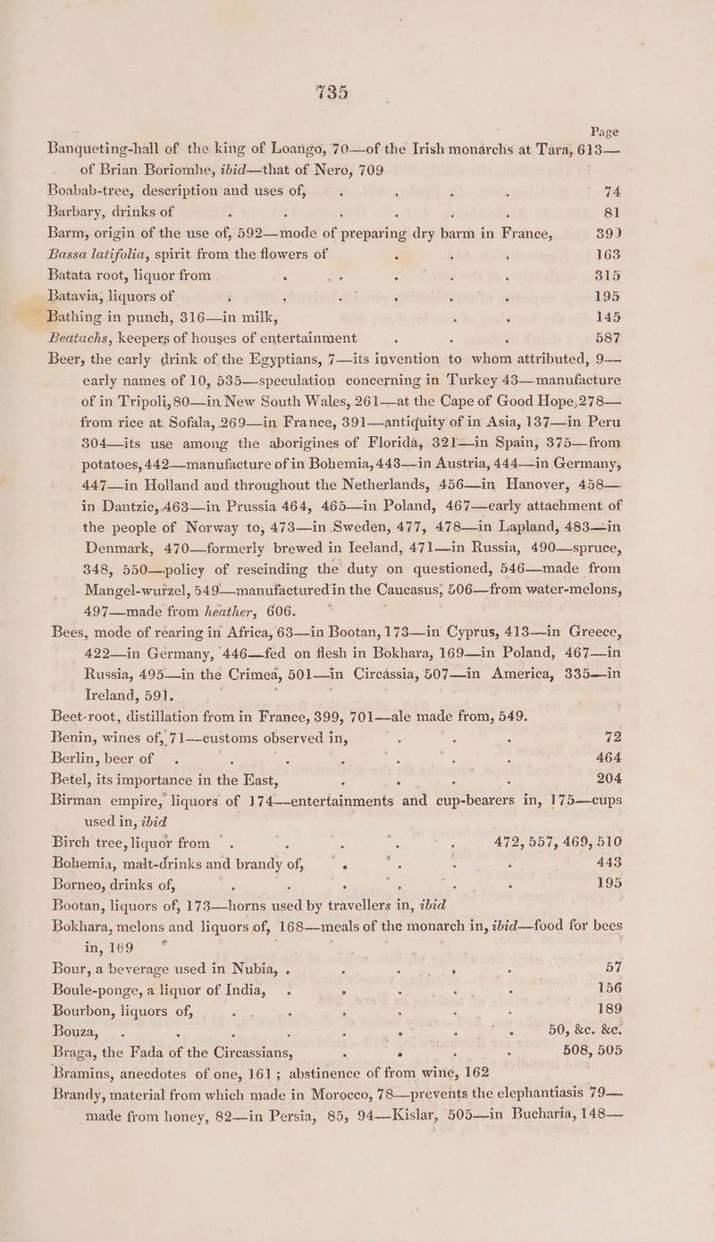 Page Banqueting-hall of the king of Loango, 70—of the Irish monarchs at Tara, 613—. of Brian Boriomhe, ibid—that of Nero, 709 Boabab-tree, description and uses of, : : : : 74 Barbary, drinks of ; ‘ i : fF : 81 Barm, origin of the use of, 592—mode of preparing dry barm in France, 39) Bassa latifolia, spirit from the flowers of F : . 163 Batata root, liquor from ‘ pe : ; : 315 Batavia, liquors of ; : “2 . : : 205 Bathing in punch, 316—in milk, ‘ 145 Beatachs, keepers of houses of entertainment ; ‘ 587 Beer, the early drink of the Egyptians, 7—its invention to whom attributed, 9— early names of 10, 535—speculation concerning in Turkey 43—manufacture of in Tripoli, 80—in New South Wales, 261—at the Cape of Good Hope,278— from rice at Sofala, 269—in France, 391—antiquity of in Asia, 137—in Peru 304—its use among the aborigines of Florida, 321—in Spain, 375—from potatoes, 442—manufacture of in Bohemia, 448—in Austria, 444—-in Germany, 447—in Holland and throughout the Netherlands, 456—in Hanover, 458—. in Dantzic,.463—in Prussia 464, 465—in Poland, 467—early attachment of the people of Norway to, 473—in Sweden, 477, 478—in Lapland, 483—in Denmark, 470—formerly brewed in Iceland, 471—in Russia, 490—spruce, 348, 550—policy of rescinding the duty on questioned, 546—made from Mangel-wurzel, 549—manufactured in the PES £06—from water-melons, 497—made from heather, 606. Bees, mode of rearing in Africa, 63—in Bootan, 173—in Cyprus, 413—in Greece, 422-in Germany, 446—fed on flesh in Bokhara, 169—in Poland, 467—in Russia, 495—in the Crimea, aL Circassia, 507—in America, 335—in Ireland, 591. Beet-root, distillation from in France, 399, 701——ale made from, 549. Benin, wines of, 71—-customs observed in, : : : 72 Berlin, beer of . : : : : og ‘ 464 Betel, its importance in the East, ; : : : 204 Birman empire, liquors of 174—-entertainments and cup-bearers in, 175—cups used in, bid Birch tree, liquor from ~. é ie ey 472, 557, 469, 510 Bohemia, malt-drinks and brandy of, ‘ ie he ; 443 Borneo, drinks of, ‘ , ° o ge : 195 Bootan, liquors of, 173—horns used by travellers in, abid Haldia, melons and liquors of, ‘168—meals of the monarch in, ibid——food for bees P ond in, 169 Bour, a beverage used in Nubia, . a ek? ; 57 Boule-ponge, a liquor of India, . ° : ie : 156 Bourbon, liquors of, 2 ; Na ; : : 189 iu : ; : s ss A Fee we 50, &amp;e. &amp;e. Braga, the Fada of the Circassians, ‘ ° . . 508, 505 Bramins, anecdotes of one, 161; abstinence of from wine, 162 Brandy, material from which made in Morocco, 78—prevents the elephantiasis 79— made from honey, 82—in Persia, 85, 94—Kislar, 505—in Bucharia, 148—