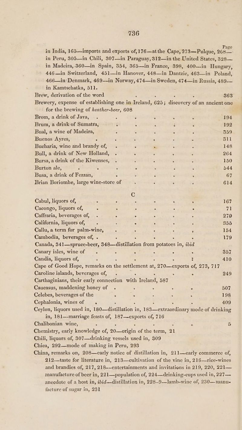 in India, 165-—imports and exports of,176—atthe Cape, 273—Pulque, 268 in Peru, 305—in Chili, 307—in Paraguay, 312—in the United States, 328—~ in Madeira, 360—in Spain, 354, 365—in France, 398, 400—in Hungary, 446—in Switzerland, 451—in Hanover, 448—in Dantzic, 463—in Poland, 466—in Denmark, 469-~-in Norway, 474—in Sweden, 474—in Russia, 489-— in Kamtschatka, 511. Brew, derivation of the word : , : 363 Brewery, expense of establishing one in Ireland, 625; ; discovery of an ancient one for the brewing of heather-beer, 608 Brom, a drink of Java, . : . ‘ . a 194 Brum, a drink of Sumatra, ¢ . : ‘ 3 192 Bual, a wine of Madeira, : . : ‘ : 559 Buenos Ayres, $ : . : - . Sil Bucharia, wine and brandy of, ‘ . ‘ : 148 Bull, a drink of New Holland, . . ‘ ; . 264 Bursa, a drink of the Kiwenses, . ¢ : ‘ ; 150 Burton ale, ? : : ‘ ‘ ‘ ‘ 544 Busa, a drink of Fezzan, : . : : : 67 Brian Boriomhe, large wine-store of ‘ 3 ‘ ; 614 C Cabul, liquors of, . ° . : : . 167 Cacongo, liquors of, : : ‘ . ; . 71 Caffraria, beverages of, . ° ° ° ; , 279 California, liquors of, : : ‘  : ‘ 355 Callu, a term for palm-wine, : . . ‘ : 154 Cambodia, beverages of, . : . ; : : 179 Canada, 341—spruce-beer, 348—distillation from potatoes in, ibid Canary isles, wine of . . : . 5 . 357 Candia, liquors of, . : ; : 410 Cape of Good Hope, remarks on the settlement at, 270—exports of, 273, 717 Caroline islands, beverages of, . ‘ : . . 249 Carthaginians, their early connection with Ireland, 587 Caucasus, maddening honey of . : . : . 507 Celebes, beverages of the ‘ : : . . 198 Cephalonia, wines of . ‘ ; : , 409 Ceylon, liquors used in, 180—distillation in, ioe eeetnenniinaal mode of drinking in, 181—-marriage feasts of, 187—-exports of, 716 Chalibonian wine, . : ‘ ‘ 5 Chemistry, early knowledge of, oO ante of the term, 21 Chili, liquors of, 307—drinking vessels used in, 309 Chica, 292—mode of making in Peru, 293 China, remarks on, 208—early notice of distillation in, 211—early commerce of, 212—+taste for literature in, 213—cultivation of the vine in, 216—rice-wines and brandies of, 217, 218-~entertainments and invitations in 219, 220, 221— manufacture of beer in, 221—population of, 224—drinking-cups used in, 227— anecdote of a host in, ibid—distillation in, 228—9—lJamb-wine of, 230—manu- facture of sugar in, 231
