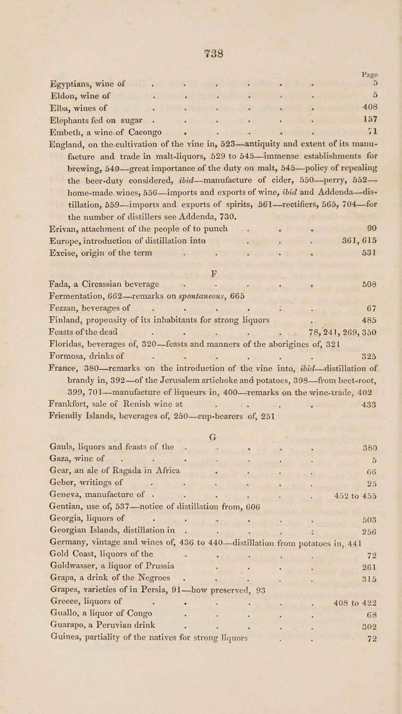 Page Egyptians, wine of é : , . . : 5 Eldon, wine of : ; , ; : : 5 Elba, wines of : : ‘ é ‘ ; 408 Elephants fed on sugar. . : : , : ; 157 Embeth, a wine.of Cacongo ° : : : ; v1 England, on the.cultivation of the vine in, 523—antiquity and extent of its manu- facture and trade in malt-liquors, 529 to 545—immense establishments for brewing, 540—great importance of the duty on malt, 545—policy of repealing the beer-duty considered, ib:d—-manufacture of cider, 550—-perry, 552— home-made. wines, 556——imports and exports of wine, ibid and Addenda—dis- tillation, 559—-imports and. exports of spirits, 561—-rectifiers, 565, 704—for the number of distillers see Addenda, 730. Erivan, attachment of the people of to punch ‘ : ° 90 Europe, introduction of distillation into : : : 361, 615 Excise, origin of the term . ~ F 5 ; 531 F Fada, a Circassian beverage . : ‘ ‘ ; 508 Fermentation, 662—-remarks on spontaneous, 665 Fezzan, beverages of , 5 . . : ; 67 Finland, propensity of its inhabitants for strong liquors ; 485 Feasts of the dead : _ : : ‘ 78, 241, 269, 350 Floridas, beverages of, 320-——feasts and manners of the aborigines of, 321 Formosa, drinks of ‘ . 5 : : 4 325 France, 380—remarks ‘on the introduction of the vine into, ibid—distillation of brandy in, 392—of the Jerusalem artichoke and. potatoes, 398——from beet-root, 399, 701-—manufaeture of liqueurs in, 400—-remarks on the wine-trade, 402 Frankfort, sale of Renish wine at 3 « 433 Friendly Islands, beverages of, 250—cup- See of 251 G Gauls, liquors and feasts of the .. e ° ‘ - 380 Gaza, wine of : ‘ : : : : 5 Gear, an ale of Ragada in Africa ; : : : 66 Geber, writings of F : : : , ; 25 Geneva, manufacture of . : : ; : : 452 to 455 Gentian, use of, 537——notice of distillation from, 606 Georgia, liquors of ; : _ : : : 503 Georgian Islands, distillationin . ; : 256 Germany, vintage and wines of, 436 to 440. ae TPE fi om potatoes in, 441 Gold Coast, liquors of the : - . : , 72 Goldwasser, a liquor of Prussia ; 5 ; : 261 Grapa, a drink of the Negroes. : a : 4 315 Grapes, varieties of in Persia, 91—-how preserved, 93 Greece, liquors of 3 : : : 2 : 408 to 422 Guallo, a liquor of Congo : . : : : 68 Guarapo, a Peruvian drink ; : : 2 : 302 Guinea, partiality of the natives for strong liquors : : 72
