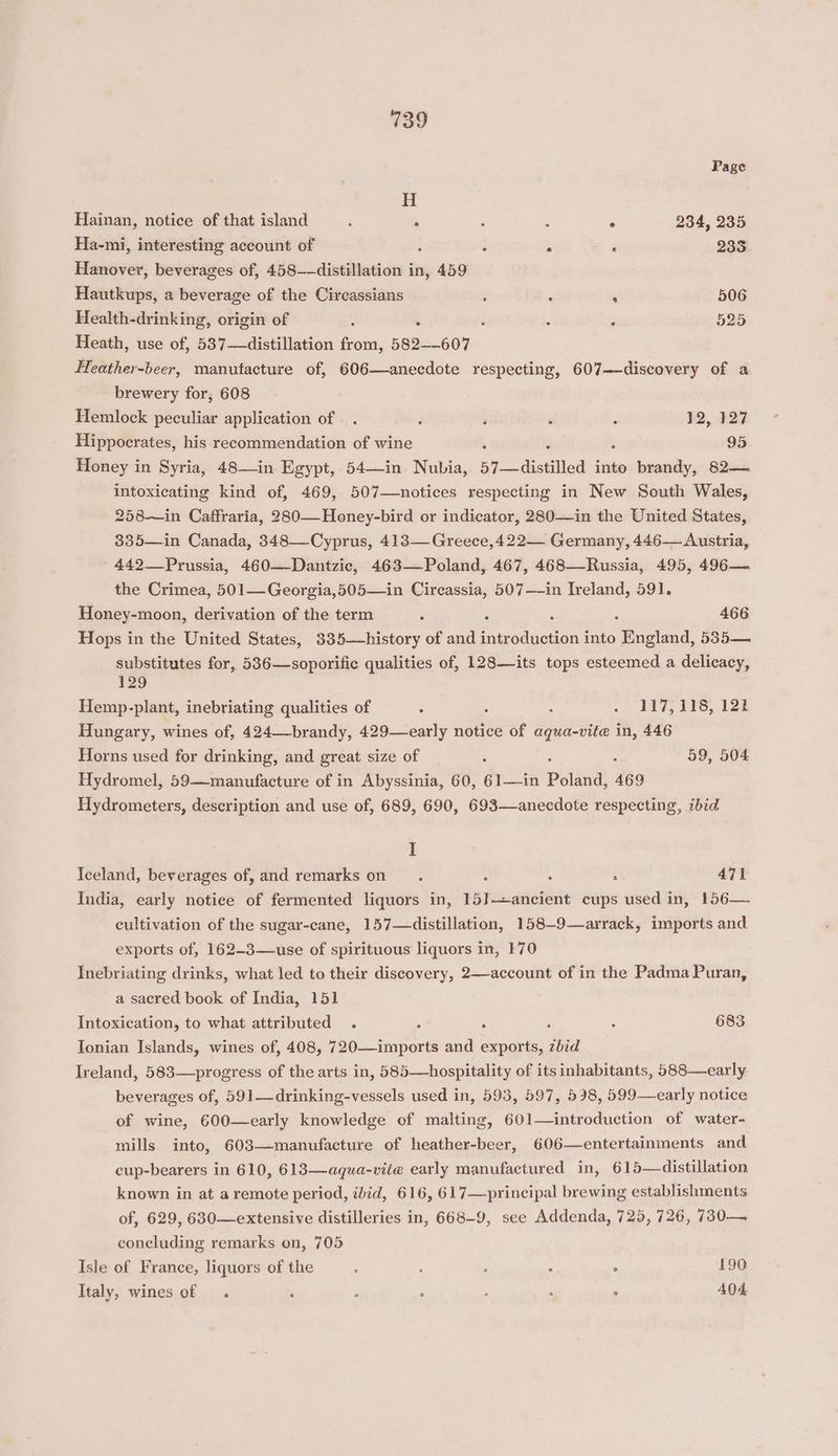 Page H Hainan, notice of that island : A : : ° 234, 235 Ha-mi, interesting account of : . . . 235 Hanover, beverages of, 458——distillation in, 459 Hautkups, a beverage of the Circassians : ‘ . 506 Health-drinking, origin of : ‘ : 525 Heath, use of, 537—distillation from, 582-607 Hleather-beer, manufacture of, 606—anecdote respecting, 607—-discovery of a brewery for, 608 Hemlock peculiar application of. . j ; : . 12, 127 Hippocrates, his recommendation of wine 95 Honey in Syria, 48—in Egypt, 54—in Nubia, 57—distilled into brandy, 82— intoxicating kind of, 469, 507—notices respecting in New South Wales, 258—in Caffraria, 280—Honey-bird or indicator, 280—in the United States, 335—in Canada, 348—Cyprus, 413— Greece,422— Germany, 446— Austria, 442__Prussia, 460—Dantzic, 463—Poland, 467, 468—Russia, 495, 496— the Crimea, 501— Georgia,505—in Circassia, 507—-in Ireland, 591. Honey-moon, derivation of the term “ ° 466 Hops in the United States, 335—history of and ig retin into Teiond. 535— substitutes for, 536—soporific qualities of, 128—its tops esteemed a delicacy, 129 Hemp-plant, inebriating qualities of : : f . 147, 39S, 128 Hungary, wines of, 424—-brandy, 429—early notice of aqua-vite in, 446 Horns used for drinking, and great size of : 59, 504 Hydromel, 59—manufacture of in Abyssinia, 60, 61—in Poland, 469 Hydrometers, description and use of, 689, 690, 693—anecdote respecting, ibid I Iceland, beverages of, and remarks on : : . 471 India, early notice of fermented liquors in, 15]—ancient cups used in, 156— cultivation of the sugar-cane, 157—distillation, 158—9—arrack, imports and exports of, 162-3—use of spirituous liquors in, 170 Inebriating drinks, what led to their discovery, 2—account of in the Padma Puran, a sacred book of India, 151 Intoxication, to what attributed . : ; 5 ‘ 683 Tonian Islands, wines of, 408, 720—imports and exports, zbid Ireland, 583—progress of the arts in, 585—hospitality of its inhabitants, 588—early beverages of, 591—drinking-vessels used in, 593, 597, 598, 599—early notice of wine, 600—early knowledge of malting, 601—introduction of water- mills into, 603—manufacture of heather-beer, 606—entertainments and cup-bearers in 610, 613—aqua-vite early manufactured in, 615—distillation known in at a remote period, ibid, 616, 617—principal brewing establishments of, 629, 630—extensive distilleries in, 668-9, see Addenda, 725, 726, 730— concluding remarks on, 705 Isle of France, liquors of the ; ; : . a 190 Italy, wines of . : ; ° - ; F 404