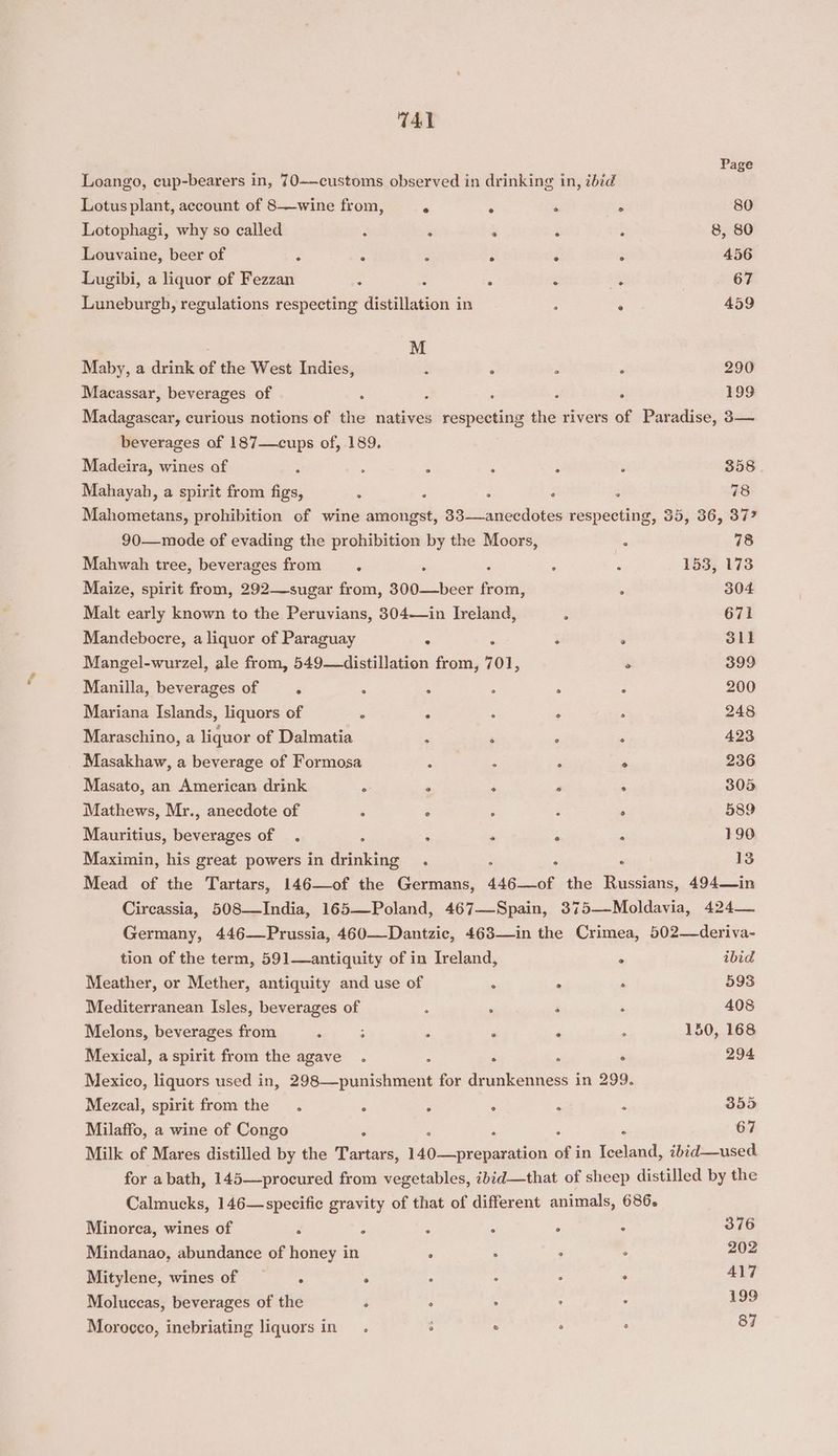 TAL Loango, cup-bearers in, 70——customs observed in drinking in, 2b¢d he Lotus plant, account of 8—wine from, - . ‘i . 80 Lotophagi, why so called ‘ : ‘ ; : 8, 80 Louvaine, beer of ‘ : : : ‘ 3 456 Lugibi, a liquor of Fezzan : : . : fe OCR Luneburgh, regulations respecting distillation in ; ° 459 M Maby, a drink of the West Indies, : : : ‘ 290 Macassar, beverages of : ; , : : 199 Madagascar, curious notions of the natives respecting the rivers of Paradise, 3— beverages of 187—cups of, 189. Madeira, wines of ; : ‘ ; : F 358 . Mahayah, a spirit from figs, : : : . : 78 Mahometans, prohibition of wine amongst, 33—anecdotes respecting, 35, 36, 37” 90—mode of evading the prohibition by the Moors, : 78 Mahwah tree, beverages from sy. : : i : 153, 173 Maize, spirit from, 292—sugar from, 300—beer from, ‘ 304 Malt early known to the Peruvians, 304—in Ireland, i 671 Mandebocre, a liquor of Paraguay : : ° 311 Mangel-wurzel, ale from, 549—distillation from, 701, e 399 Manilla, beverages of | - ; : . : 200 Mariana Islands, liquors of : 2 : : : 248 Maraschino, a liquor of Dalmatia ; 2 , : 423 Masakhaw, a beverage of Formosa : ; : ° 236 Masato, an American drink : . ‘ ‘ . 305 Mathews, Mr., anecdote of . . : : ‘ 589 Mauritius, beverages of . ; ; “ : ‘ 190 Maximin, his great powers in drinking . F - . 13 Mead of the Tartars, 146—of the Germans, 446—of the Russians, 494—in Circassia, 508—India, 165—Poland, 467—Spain, 375—-Moldavia, 424 Germany, 446—Prussia, 460—Dantzie, 463—#in the Crimea, 502—deriva- tion of the term, 591—antiquity of in Ireland, ° ibid Meather, or Mether, antiquity and use of . . . 593 Mediterranean Isles, beverages of : ° é . 408 Melons, beverages from . : : . ‘ ; 150, 168 Mexical, a spirit from the agave . : . . ° 294 Mexico, liquors used in, 298—punishment for drunkenness in 299. Mezcal, spirit from the. : : ° P é 355 Milaffo, a wine of Congo ? , 67 Milk of Mares distilled by the Are 140—preparation of in Se ibid—used. for a bath, 145—procured from vegetables, ibid—that of sheep distilled by the Calmucks, 146—specifie gravity of that of different animals, 686. Minorca, wines of Z ‘ P ; é 376 Mindanao, abundance of honey in ° : : , 202 Mitylene, wines of ° . : ; F 417 Moluccas, beverages of the é ° . ° : 199 Morocco, inebriating liquors in. 3 ° ° ° 87