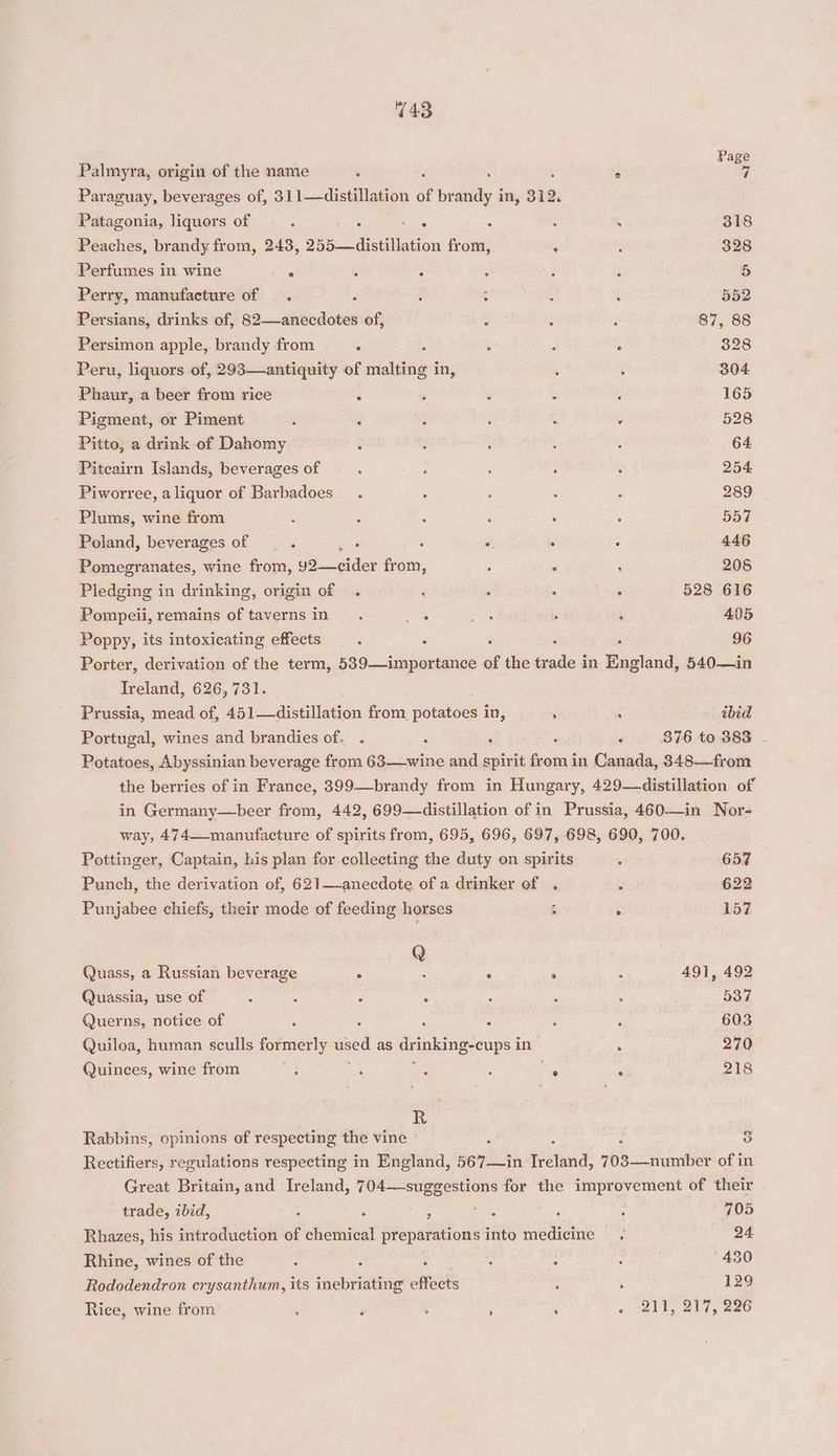 143 Page Palmyra, origin of the name : : 5 ° 7 Paraguay, beverages of, 311—distillation of brandy in, 312. Patagonia, liquors of : : : : : , 318 Peaches, brandy from, 243, 255 distillation from, : , 328 Perfumes in wine : : : : : : 5 Perry, manufacture of . : : : a: : 552 Persians, drinks of, 82—anecdotes of, t : ‘ 87, 88 Persimon apple, brandy from . 5 ‘ : : 328 Peru, liquors of, 293—antiquity of malting in, ; : 304 Phaur, a beer from rice ‘ ‘ ‘ Z ; 165 Pigment, or Piment j 3 : : : . 528 Pitto, a drink of Dahomy ‘ : : : . 64 Piteairn Islands, beverages of : 2 ; : : 254 Piworree, aliquor of Barbadoes_ . . : : : 289 Plums, wine from s : ‘ ; : : 557 Poland, beverages of : is : : . : 446 Pomegranates, wine from, 92—cider from, ; , : 205 Pledging in drinking, origin of . i , : : 528 616 Pompeii, remains of tavernsin_. ers ee , ; 405 Poppy, its intoxicating effects : : ; : : 96 Porter, derivation of the term, 589—importance of the trade in England, 540—in Ireland, 626,731. Prussia, mead of, 451—distillation from potatoes in, ; : ibid Portugal, wines and brandies of. . : é : - 876 to 383 - Potatoes, Abyssinian beverage from 63—-wine and spirit from in Canada, 348—from the berries of in France, 399—brandy from in Hungary, 429—distillation of in Germany—beer from, 442, 699—distillation of in Prussia, 460—in Nor- way, 474—-manufacture of spirits from, 695, 696, 697, 698, 690, 700. Pottinger, Captain, lis plan for collecting the duty on spirits : 657 Punch, the derivation of, 621—-anecdote of a drinker of . 2 622 Punjabee chiefs, their mode of feeding horses é . 157 Q Quass, a Russian beverage . ; . : : 491, 492 Quassia, use of ? : : ‘ ” ; : 537 Querns, notice of A < ; : { ‘ 603 Quiloa, human sculls formerly Be as drmleing- cups 1 in ‘ 270 Quinces, wine from : é 3 ; ee € 218 R Rabbins, opinions of respecting the vine : : 3 Rectifiers, regulations respecting in England, 567—in Hotne: 703—number of in Great Britain, and Ireland, 704—suggestions for the improvement of their trade, ibid, ; eine He 705 Rhazes, his introduction of chemical preparations into medicine .« 24 Rhine, wines of the : : ‘ i : ; 430 Rododendron crysanthum, its inebriating effects : 5 129