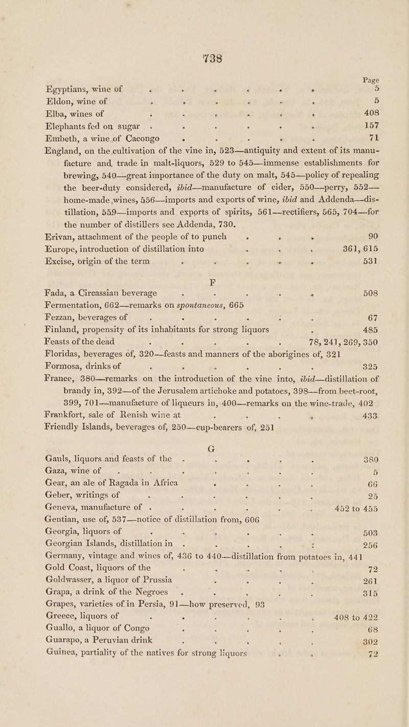 Page Egyptians, wine of ‘ ‘ ‘ P . . 5 Eldon, wine of > . : F , , b Elba, wines of ‘ : ‘ ; ‘ - 408 Elephants fed on sugar. ° : ° P , 157 Embeth, a wine.of Cacongo ° : ‘ : ‘ 71 England, on the cultivation of the vine in, 523—antiquity and extent of its manu- facture and trade in malt-liquors, 529 to 545—immense establishments for brewing, 540—great importance of the duty on malt, 545—policy of repealing the beer-duty considered, ibid--manufacture of cider, 550—-perry, 552—— home-made ,wines, 556——-imports and exports of wine, 7bid and Addenda—dis- tillation, 559--imports and exports of spirits, 561-~rectifiers, 565, 704—for the number of distillers see Addenda, 730. Erivan, attachment of the people of to punch . . . 90 Europe, introduction of distillation into . : ‘ 361, 615 Excise, origin of the term é ; ; “e . 531 F Fada, a Circassian beverage : : ‘ ‘ * 508 Fermentation, 662—-remarks on spontaneous, 665 Fezzan, beverages of 3 . : A : ; 67 Finland, propensity of its inhabitants for strong liquors é 485 Feasts of the dead 3 ; : A : 78, 241, 269, 350 Floridas, beverages of, 320~-feasts and manners of the aborigines of, 321 Formosa, drinks of : ; ; ; ; 325 France, 380—remarks on the introduction of the vine into, ibid_—distillation of brandy in, 392—of the Jerusalem artichoke and potatoes, 398—-from beet-root, 399, 701-—manufacture of liqueurs in, 400—-remarks on the wine-trade, 402 Frankfort, sale of Renish wine at : : ? ‘ 433 Friendly Islands, beverages of, 250-——cup-bearers of, 251 G Gauls, liquors.and feasts of the. : = : : 380 Gaza, wine of ; : ‘ ; ; : 5 Gear, an ale of Ragada in Africa : ‘ : : 66 Geber, writings of é : : : : : 25 Geneva, manufacture of . ; : : 5 E 452 to 455 Gentian, use of, 537——notice of distillation from, 606 Georgia, liquors of : : : , : : 503 Georgian Islands, distillation in 256 oo Germany, vintage and wines of, 436 to 440——distillation fr om potatoes in, 441 Gold Coast, liquors of the : ‘ . ‘ 72 Goldwasser, a liquor of Prussia : : , Grapa, a drink of the Negroes. : : : c 315 Grapes, varieties of in Persia, 91—how preserved, 93 Greece, liquors of ; : 4 ‘ : : 408 to 422 Guallo, a liquor of Congo : : : 5 : 68 Guarapo, a Peruvian drink : ‘ : : ; 302 Guinea, partiality of the natives for strong liquors ; : 72