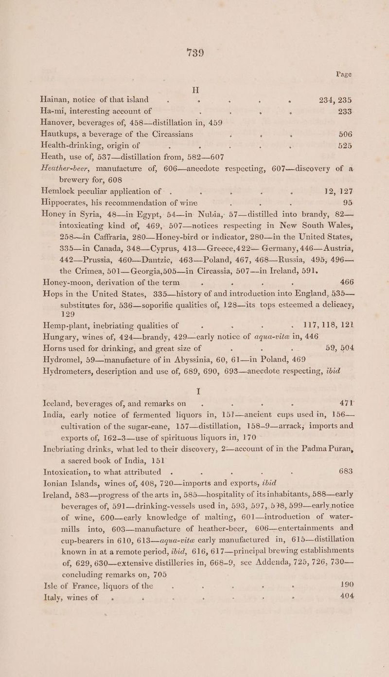 Page H Hainan, notice of that island ; ; , ° 234, 235 Ha-mi, interesting account of ¢ ‘ 233 Hanover, beverages of, 458—distillation in, 459 Hautkups, a beverage of the Circassians ‘ ‘ ‘ 506 Health-drinking, origin of : : : . ‘ 525 Heath, use of, 537—distillation from, 582-607 Heather-beer, manufacture of, 606—anecdote respecting, 607—discovery of a brewery for, 608 Hemlock peculiar application of. ‘ ‘ : F 12,5723 Hippocrates, his recommendation of wine 95 Honey in Syria, 48—in Egypt, 54—in Nubia, 57 distilled into brandy, 82— intoxicating kind of, 469, 507—notices respecting in New South Wales, 258—in Caffraria, 280—-Honey-bird or indicator, 280—in the United States, 335—in Canada, 348—Cyprus, 413—Greece,422— Germany, 446— Austria, 442-__Prussia, 460—Dantzic, 463-—-Poland, 467, 468—Russia, 495, 496— the Crimea, 501— Georgia,505—in Circassia, 507—~in Ireland, 591. Honey-moon, derivation of the term ; ; ; 466 Hops in the United States, 335—history of and arden into England, 535— substitutes for, 536—soporific qualities of, 128—its tops esteemed a delicacy, 129 Hemp-plant, inebriating qualities of ; ; ; ~ 117,118, 122 Hungary, wines of, 424—-brandy, 429—early notice of aqua-vite in, 446 Horns used for drinking, and great size of . : 59, 504 Hydromel, 59—manufacture of in Abyssinia, 60, 61—in faa 469 Hydrometers, description and use of, 689, 690, 693—aneecdote respecting, ibid I Iceland, beverages of, and remarks on : x ; : 471 India, early notice of fermented liquors in, 15]—ancient cups used in, 156— cultivation of the sugar-cane, 157—distillation, 158-9—arrack; imports and exports of, 162-3—use of spirituous liquors in, 170 Inebriating drinks, what led to their discovery, 2—account of in the Padma Puran, a sacred book of India, 151 Intoxication, to what attributed . : : ; : 683 Ionian Islands, wines of, 408, 720—imports and exports, ibid Ireland, 583—>progress of the arts in, 585—hospitality of its inhabitants, 588—early beverages of, 591—drinking-vessels used in, 593, 597, 598, 599—early notice of wine, 600—early knowledge of malting, 601—introduction of water- mills into, 603—manufacture of heather-beer, 606—entertainments and cup-bearers in 610, 613—aqua-vite early manufactured in, 615—distillation known in at a remote period, ibid, 616, 617—principal brewing establishments of, 629, 630—extensive distilleries in, 668-9, see Addenda, 725, 726, 730— concluding remarks on, 705 Isle of France, liquors of the , 2 : , i 190 Italy, wines of . : ; : ; 404