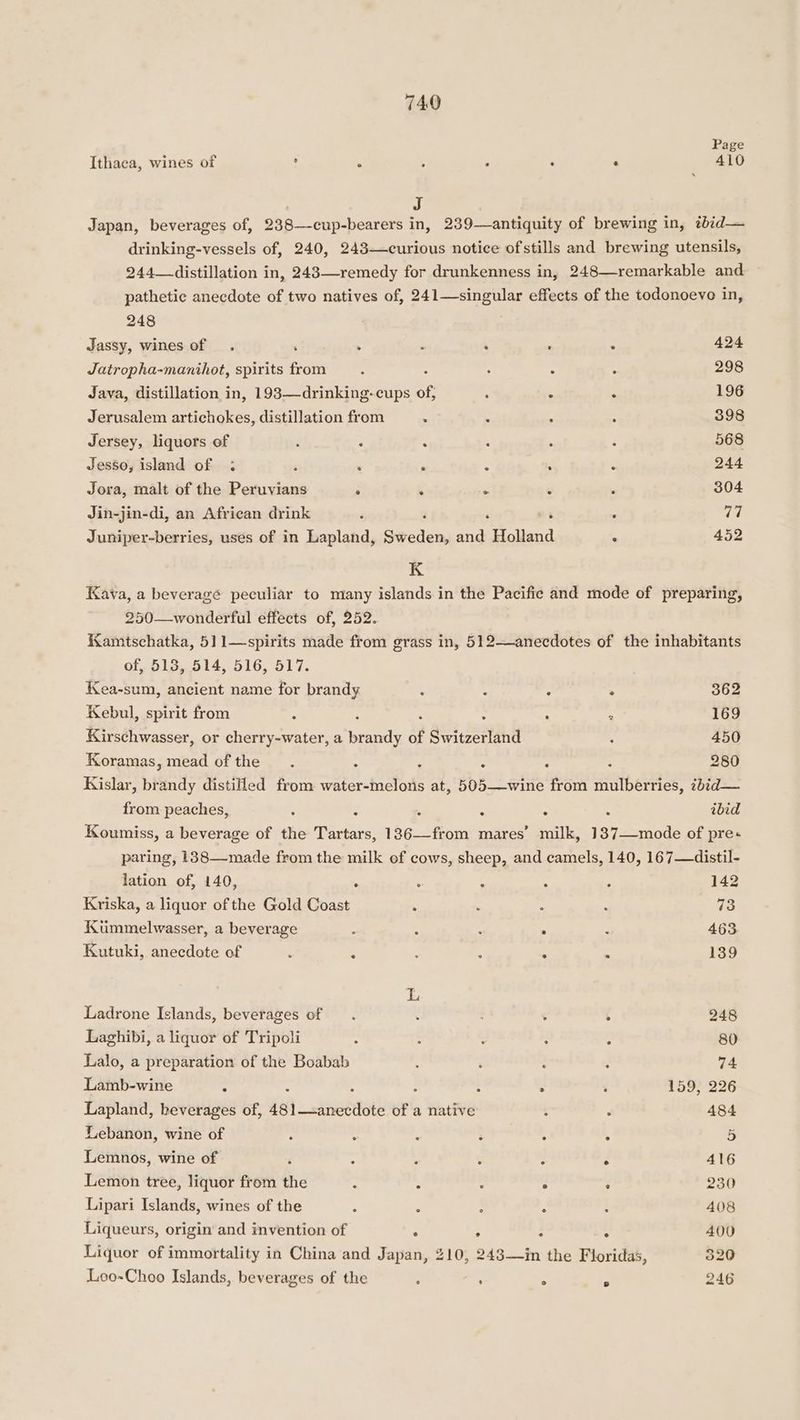 Page Ithaca, wines of , 5 : : : ‘ 410 Japan, beverages of, 238—cup-bearers in, 239—antiquity of brewing in, tbid— drinking-vessels of, 240, 243—curious notice ofstills and brewing utensils, 244—distillation in, 243—-remedy for drunkenness in, 248—remarkable and pathetic anecdote of two natives of, 241—-singular effects of the todonoevo in, 248 Jassy, wines of . ‘ . ; ‘ . < 424 Jatropha-manihot, spirits from ; : : : : 298 Java, distillation in, 193—drinking-cups of, : . “ 196 Jerusalem artichokes, distillation from : : : : 398 Jersey, liquors of ; : : ; : : 568 Jesso, island of : $ ‘ ‘ . : ‘ 244 Jora, malt of the Peruvians . . ° 6 : 304 Jin-jin-di, an African drink é ‘ 7 : 1p} Juniper-berries, uses of in Lapland, ae cien and Holland ‘ 452 K Kava, a beveragé peculiar to many islands in the Pacific and mode of preparing, 250—wonderful effects of, 252. KKamtschatka, 511—spirits made from grass in, 512—anecdotes of the inhabitants of, 513, 514, 516, 517. Kea-sum, ancient name for brandy : : - . 362 Kebul, spirit from ‘ : : : ‘ 169 Kirschwasser, or cherry-water, a brandy of Switzerland ‘ 450 Koramas, mead of the. 4 2 3 . : 280 Kislar, brandy distilled from water-melons at, 505—wine from mulberries, zbid— from peaches, : 5 . . . : ibid Koumiss, a beverage of the Tartars, 136—from mares’ milk, 187—-mode of pre+ paring, 138—made from the milk of cows, sheep, and camels, 140, 167—distil- lation of, 140, * : : : . 142 Kriska, a liquor of the Gold Coast . : : : 73 Kummelwasser, a beverage : : : ; : 463 Kutuki, anecdote of ‘ : : : = : 139 L Ladrone Islands, beverages of . : : : : 248 Laghibi, a liquor of Tripoli ‘ : : : : 80 Lalo, a preparation of the Boabab : ‘ ; ; 74 Lamb-wine . : : : : : 159, 226 Lapland, beverages of, dal _cnsohatl of a native : : 484 Lebanon, wine of : : : 3 4 4 5 Lemnos, wine of ‘ : ; : : F 416 Lemon tree, liquor from the 5 : : . : 230 Lipari Islands, wines of the : ; : . 5 408 Liqueurs, origin and invention of . . : . 400 Liquor of immortality in China and Japan, 210, 2483—in the Floridas, 320 Loo-Choo Islands, beverages of the ; . : 2 246