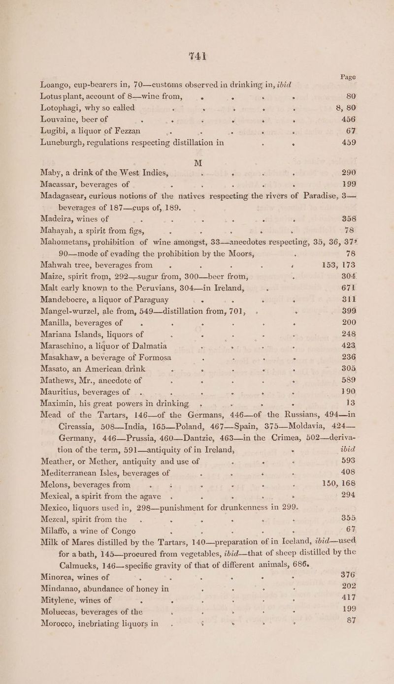 T41 Loango, cup-bearers in, 70—customs observed in drinking in, ibid Ce Lotus plant, account of 8—wine from, ‘ - ‘ ‘. 80 Lotophagi, why so called ‘ : : ‘ ; 8, 80 Louvaine, beer of : : ‘ “ ‘ : 456 Lugibi, a liquor of Fezzan © : s ‘ : 67 Luneburgh, regulations respecting distillation in : ° 459 M Maby, a drink of the West Indies, : - ‘ ‘ 290 Macassar, beverages of : ‘ ‘ . 199 Madagascar, curious notions of the natives itieientibad the rivers of Paradise, 3— beverages of 187—cups of, 189. Madeira, wines of : F : : ‘ - 358 Mahayah, a spirit from fon, E ; : ‘ : 78 Mahometans, prohibition of wine amongst, 33—anecdotes respecting, 35, 36, 37? 90—mode of evading the prohibition by the Moors, : 78 Mahwah tree, beverages from. - ‘ 153, 173 Maize, spirit from, 292—-sugar from, Sipe Bese Brot) < 304 Malt early known to the Peruvians, 304—in Ireland, é 671 Mandebocre, a liquor of Paraguay ‘ ¥ ‘ ‘ 311 Mangel-wurzel, ale from, 549—distillation from, 701, .; . 399 Manilla, beverages of : . “ : : ° 200 Mariana Islands, liquors of ‘ : : : 248 Maraschino, a liquor of Dalmatia : ie er , 423. Masakhaw, a beverage of Formosa : - : - 236 Masato, an American drink A . 3 ‘ : 305 Mathews, Mr., anecdote of ; ; : : : 589 Mauritius, beverages of . : . ° ° . _ +90 Maximin, his great powers in drinking. , : - 13 Mead of the Tartars, 146—of the Germans, 446—of the Russians, 494—in Circassia, 508—TIndia, 165—Poland, 467—Spain, 375—Moldavia, 424— Germany, 446—Prussia, 460—Dantzie, 463—in the Crimea, 502—deriva- tion of the term, 591—antiquity of in Ireland, . ibid Meather, or Mether, antiquity and use of ; . ° 593 Mediterranean Isles, beverages of ° ° ‘ . 408 Melons, beverages from ; ; : : ; 150, 168 Mexical, a spirit from the agave . ‘ . , ° 294 Mexico, liquors used in, 298—punishment for drunkenness in 299. Mezcal, spirit from the . é : : ‘ ‘ 355 Milaffo, a wine of Congo i ‘ 67 Milk of Mares distilled by the Tartars, isu ipveagaities of in Iceland, 2bid—used. for a bath, 145—procured from vegetables, ibid—that of sheep distilled by the Calmucks, 146—specific gravity of that of different animals, 686. Minorca, wines of 3 : 2 é : 376 Mindanao, abundance of honey in ; : rst 202 Mitylene, wines of t * A ; ; : 417 Moluccas, beverages of the , : . : 199 87